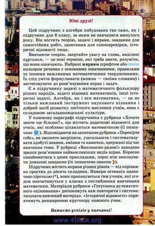 ш
П II
Цей підручник з алгебри побудовано так само, як і
підручник для 8 класу, за яким ви навчалися минулого
року. Він містить теорію, задачі і вправи, завдання для
самостійних робіт, запитання для самоперевірки, істо­
ричні відомості тощо.
Вивчаючи теорію, звертайте увагу на слова, виділені
курсивом, — це нові терміни, які треба знати, розуміти,
що вони означають. Набрані жирним шрифтом або синім
кольором речення є основними означеннями, правилами
та іншими важливими математичними твердженнями,
їх слід уміти формулювати (можна — своїми словами) і
застосовувати до розв’язування вправ і задач.
Є в підручнику задачі з математичного фольклору
різних народів, задачі відомих математиків, інші істо­
ричні задачі. Алгебра, як і вся математика, — це не
тільки важливий інструмент наукового пізнання і
добрий засіб розвитку логічного мислення учнів, вона є
складовою загальнолюдської культури.
У кожному параграфі підручника є рубрика «Хочете
знати ще більше?», що містить додаткові відомості для
учнів, які особливо цікавляться математикою (її позна­
чено ч!» ). Відповідаючи на запитання рубрики «Перевірте
себе», ви зможете закріпити, узагальнити і систематизу­
вати здобуті знання, вміння та навички, одержані під час
вивчення теми. У рубриці «Виконаємо разом!» наведено
зразки розв’язання найважливіших видів вправ. Корисно
ознайомитися з цими прикладами, перш ніж виконува­
ти домашні завдання (їх позначено знаком 2>).
Підручник містить вправи різних рівнів — від порівня­
но простих до досить складних. Номери останніх позна­
чено зірочкою (*), вони пропонуються тим учням, які зго­
дом навчатимуться у класах з поглибленим вивченням
математики. Матеріали рубрики «Готуємося до тематич­
ного оцінювання» допоможуть вам повторити і система­
тизувати вивчений матеріал. «Історичнівідомості» спри­
ятимуть розширенню кругозору кожного учня.
и
Бажаємо успіхів у навчанні!
www.4book.org
 