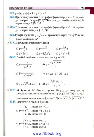 324. у = 1х|,у = |x|+ 1 і у = х-2.
325. При якому значенні т графік функції у = т - 2х прохо­
дить через точкуА (2; 3)? Чи проходить цей самий графік
через точку Б (3; 1)?
S>326. При якому значенні т графік функції у = + т прохо­
дить через точку ІІГ(-2; 5)?
327. Графік функції у = Jx + m проходить через точку Р (5; 5).
Чому дорівнює пг7 ^
^ 328. Побудуйте графік функції:
4 ^ ^ 3 ч 12
а)г/ = - ; б) у = -; в)г/ = — ;
X X X
т)у = 2х^; ґ) у =0,ох^; р)у = х ^ - 1 .
329*. Знайдіть область визначення функції:
КВАДРАТИЧНА ФУНКЦІЯ 7 9
1 - ^х^ + 5х
a )y = - F = = б )у = ^ - -------
yjx^-5 4
1
^ “ 3 . 2 ’ г) 1/ = Jx + 5 + J 5 -X ;
X + 5 х
УІх^^Зх^4
16-х^
ґ) у = УІХ^ - б х - ь Ю ; д) у =
2>430*. Задача А. М. Колмогорова. Яку додаткову умову
потрібно накласти на значення х у формулі f(x) = 1, щоб
одержати визначення функції /(х) = ('/х )^ + (V l-x )^?
331*. Побудуйте графік функції:
а) у =
б) У=
4, я к щ о л ;< -2 ,
, якщ о-2 < X <
2 - х , якщо X > 1;
х + 1, якщо X < 1,
3 - х , якщо 1 < X < 4,
-1 , я к щ о х > 4 ;
www.4book.org
 