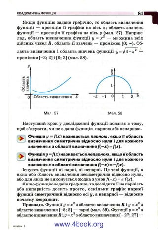 К В А Д Р А Т И Ч Н А Ф У Н К Ц І Я
зняЯкщо функцію задано графічно, то область визначення
функції — проекція її графіка на вісь х; область значень
функції — проекція її графіка на вісь у (мал. 57). Наприк­
лад, область визначення функції у = — множина всіх
дійсних чисел R, область її значень — проміжок [0; °°). Об­
ласть визначення і область значень функції у = -Ja - x ^ —
проміжки [-2 ; 2] і [0; 2] (мал. 58).
Мал. 58
Наступний крок у дослідженні функції полягає в тому,
щоб з’ясувати, чи не є дана функція парною або непарною.
W Функція у = f(x) називається парною, якщо її область
^ визначення симетрична відносно нуля і для кожного
значення X з області визначення f(—x) = f(x).
^ Функція у =f(x) називається непарною, якщоїїобласть
^ визначення симетрична відносно нуля і для кожного
значення дез області визначення f(—x) = —fix).
Існують функції ні парні, ні непарні. Це такі функції, в
яких або область визначення несиметрична відносно нуля,
або для яких не виконується жодна з умов f(-x) = ± f(x).
Якщо функцію задано графічно, то дослідити її на парність
або непарність досить просто, оскільки граф ік парної
функції симетричний відносно осі у, а непарної — відносно
початку координат.
9 2
Приклади. Функції у = х з областю визначення R i y = х з
областю визначення [-5; 5] — парні (мал. 59). Функції у = з
областю визначення R i y = x^ з областю визначення [- 27; 27] —
Алгебра б www.4book.org
 