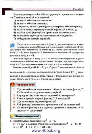 rЯкщо пропонують дослідити функцію, це означає вияви­
ти її найважливіші властивості:
1) вказати область визначення;
2) вказати область значень;
3) з’ясувати, чи не є дана функція парною або непарною;
4) знайти точку перетину графіка функції з віссю у;
5) знайти нулі функції та проміжки знакосталості;
6) визначити проміжки зростання чи спадання;
7) побудувати графік функції.
Характеризуючи властивості функції, часто відмічають, в яких
' точках вона має найбільше значення, в яких — найменше. Функ­
ція, графік якої зображено на малюнку 62, найбільше значення має в
точці X = 6; воно дорівнює 2. Найменшого значення -2 ця функція
досягає в точці л: = -4.
Значення функції в точці х = 1 є найбільшим порівняно з усіма
значеннями в найближчих до неї точках. Кажуть, що дана функція в
точці д: = 1 досягає максимуму, а в точці де= 4 — мінімуму.
Q О
Графіки функцій у = 0 , 5 ж - 2, г/ = л: ,у = х .заданих на всій області
визначенняД, — суцільні, неперервні лінії. А графік функції скла­
дається з двох роз’єднаних віток. При jc = О значення цієї функції не
існує. Кажуть, що в точці л: = О вона має розрив.
84______________________________________________________________________________ Р о з д і л 2
Перевірте себе
1. Щ о таке область визначення і область значень функції?
Як їх знайти за допомогою графіка?
2. Яку функцію називають парною? А непарною?
3. Яким є графік парної функції? А непарної?
4. Що називають нулями функції?
5. Які функції називають зростаючими? А спадними?
6. Чи може функція на одному проміжку спадати, а на
іншому — зростати?
Виконаємо разомі j
1. Знайдіть нулі функції у -х ^ - х - 6.
✓ Р о з в ’ я з а н н я . Розв’яжемо рівняння - х - 6 = 0.
D = (-1 )2 -4 1 (-6 ) = 1+ 24 = 25;
www.4book.org
 