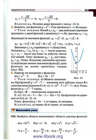 КВАДРАТИЧНА ФУНКЦІЯ 85
д:і =■
1-у[2Ь
= - 2,
2 ' " 2
В і д п о в і д ь . Нулями даної функції є числа -2 і 3.
2. Доведіть, що функція у = + Зна проміжку (-°о; 0) спадає.
і/ Р о з в ’ я з а н н я . Нехай х у іх 2 — два довільних значення
аргументу X даної функції з проміжку (-°°; 0), причому х^ < Хд.
Відповідні їм значення функції: j/i=xf +3, 1/3 = + 3.
У2 -У 1 = { x i + 3 ) - i x f + 3 ) = X2 -X i =ІХ2 -Х^)ІХ2 +Хі).
Значення і з проміжку (-°°; 0) від’ємні.
Оскільки < Х2, то Х2 ~ Хі — число додатне,
^2 + ^1 — число від’ємне, їх добуток також
від’ємний. Тому різниця i/g “ Уі від’ємна,
У2 <Уі- Отже, більшому значенню аргумен­
ту відповідає менше значення функції; дана
ф ункція на цьому пром іж ку спадна
(мал. 63).
3. Парною чи непарною є функція:
а)у = х ^ - 7 ; б)і/ = 5 х - 1 ?
✓ Р о з в ’ я з а н н я , а) Область визначен­
ня D{y) функції у = х^ - 7 — множина всіх дійсних чисел R є
симетричною відносно Оі f(,~x) = (-х)^ - 7 = х^- 7 = f(x). Отже,
функція у = х^ - 7 парна.
б) D(y) = R — симетрична відносно 0.
f(-x) = 5 (-х ) - 1 = -5л: - 1 = -(5л: + 1). Ця функція не дорів­
нює ні f{x), н і-f{-x).
Отже, функція І/ = 5л: - 1 ні парна, ні непарна.
В і д п о в і д ь , а) парна; б) ні парна, ні непарна.
^ Виконайте усно
Х1Х2О
Мал. 63
336. Знайдіть область визначення і область значень функції:
й)у = 2х^; б)у = х - 2 ; в)у = х^; т)у = у[х;
. 2 , 2л: _ . 2л: . 2
ґ ) у = — ; д )у = _ + 5; е ) у = — ; е ) у = —
X
www.4book.org
 