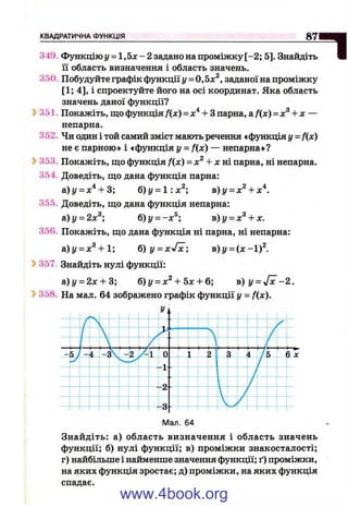 КВАДРАТИЧНА ФУНКЦІЯ 8 7 1 M
ІІТ Ь Ш349. Функцію у = 1 ,5 х - 2 задано на проміжку [-2 ; 5]. Знайдіть
її область визначення і область значень.
350. Побудуйте графік функції у = 0,5х^, заданої на проміжку
[1; 4], і спроектуйте його на осі координат. Яка область
значень даної функції?
» 351. Покажіть, що функція f(x) = + Зпарна, а f{x) = х^ + х —
непарна.
352. Чи один і той самий зміст мають речення «функція у = fix)
не є парною» і «функція у = f(x) — непарна»?
?>353. Покажіть, що функція /(де) = х^ + х ш парна, ні непарна.
354. Доведіть, що дана функція парна:
а)і/ = х^ + 3; б)у = 1:х^; в)у = х^ + х"^.
355. Доведіть, що дана функція непарна:
&)у = 2х^; б)у = -х^; в)у = х^ + х.
356. Покажіть, що дана функція ні парна, ні непарна:
а)^ = л:^+ 1; 6 ) y = x>f^; в)у = (х -1 ) 
Ь357. Знайдіть нулі функції:
а)у = 2л: + 3; 6)у = х^ + Ьх + Ь; в ) у = -/ х -2 .
Ь358. На мал. 64 зображено графік функції у = f(x).
Мал. 64
Знайдіть: а) область визначення і область значень
функції; б) нулі функції; в) проміжки знакосталості;
г) найбільше і найменше значення функції; ґ) проміжки,
на яких функція зростає; д) проміжки, на яких функція
спадає.
www.4book.org
 