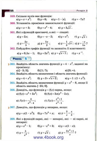 г359. Скільки нулів має функція:
а)у = х + х^; б) у = 6; в)у = 1-|х|; т)у = -7 х?
360. Установіть проміжки знакосталості функції:
а)у = х + 3; б)г/ = х ^ - 4 ; B)y = Sjlc.
361. Які з функцій зростаючі, а які — спадні:
&)у = 2х; б)у = - х - 2; в)у = х^ г) у =
362. Побудуйте графік функції та запишіть її властивості:
а)у = 0 , 5 х - 1 ; б)у = 2х^ в) у = J x 7 T ; г)у = дг"
Рівень Б
2>363. Знайдіть область значень функції у = 4 - х^, заданої на
проміжку:
а )[-3 ;3 ]; б )[1 ;7 ); в) [0 ;- ) .
364. Знайдіть область визначення і область значень функції:
а)і/ = 4 + л:^; б) y = 3 + Jx + 2; в)у = 1: (1 + х^).
365. Знайдіть область визначення функції у = х^ - 8, якщо її
область значень [-35; 0].
366. Доведіть, що функція у = f(x) парна, якщо:
а) fix) = х^^+ Зх^; б) f(x) = Зх(х^ - 2х);
4 . . х^ + 1
в ) / ( х ) = — -----; г)/(л:) =
х^-4 х^-1
^ 367. Доведіть, що функція у непарна, якщо:
а)і/ = х(1-ж ^); б)у = 7х^ + х; в ) у = — + ^ .
X О
368. Які з функцій парні, які — непарні, які — ні парні, ні
непарні:
а)г/ = л:^-1; б)у = -х^ + 3; в) у = дг(1 - х);
, 5 /— ч 3x^ + 1
Г)у = — ; Ґ) у = у1х; д)у = -----------?
X ^
www.4book.org
 