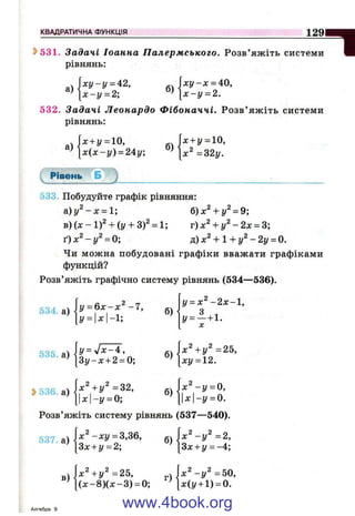 КВАДРАТИЧНА ФУНКЦІЯ
геми Ш
1 2 9 1 И
^531. Задачі Іоанна Палермського. Розв’яж іть системи
рівнянь:
а)
 ху-у = 42,
[ х - у = 2; б)
х у - х = 40.
[ х - у = 2.
532. Задачі Леонардо Фібоначчі. Р озв’ яж іть системи
рівнянь:
а)
х + у = 10,
х ( х - у ) = 24:у; б) ^.2
х + у = 10,
х^ = г2 у.
і Рівень Б )
б)х^ + у^^9;
533. Побудуйте графік рівняння:
а.)у^-х = 1;
B ) ( x - l f + {y + 3 f = l; v)x^ + y ^ - 2 x = S;
ґ)х ^ -у ^ = 0; д)х^ + 1 + у ^ - 2 у = 0.
Чи можна побудовані графіки вважати графіками
функцій?
Розв’яжіть графічно систему рівнянь (534—536).
534, а) у = ^ х - х ^ - 7 ,
У= х-1;
б)
у = х ^ - 2 х - 1 ,
У= - + 1.
X
535 а)
З у - х + 2 = 0;
б)
х^+у^ =25,
ху = 12.
Ь536, а)
х^+у^ =32,
- г / = 0 ;
б)
х ^ - у = 0,
х-у = 0.
Розв’яжіть систему рівнянь (537— 540).
537 а)
в)
л: - х у = 3,36,
Зх + у = 2;
б)
х^+у^=25, ч
(д :-8 )(х -3 ) = 0; ’
І х " - И = 2 ,
3х + у = -4;
X - у =50,
^(1/ + 1) = 0.
Алгебра 9
www.4book.org
 