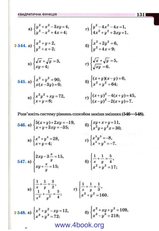 КВАДРАТИЧНА ФУНКЦІЯ 131
в)
[у
i > 5 4 4 . a ) H + i ' = J’
- З х у = 4,
+ 4х = 4;
у + х = 2;
г)
б)
- 4 х ^ - 4 х = 1,
4х^ +у^ + 3ху = 1.
х^+2у^=6,
у^+4х = 9;
в)
yfx+Jy =3,
ху = 4;
г)
yfx +yfy =5,
J ^ = 6.
545. а)
х^+у^ =90,
л:(л:-Зг/) = 0;
в) х^У^ +ху = 72,
х + у = 6 ;
(х + у ) { х - у ) = 0,
в»
р) {x + y f -4 (х + у) = 45,
 { x - y f - 2 { х + у) = 1.
Розв’яжіть систему рівнянь способом заміни змінних (546—548).
546
. b{x + y) + 2xy = -Q,
'' [х + у + Зху = -35;
3) | х Ч у * = 2 8 ,
[x + y = 4;
б)
г)
ху + х + у = 11,
^у + у^х = 30-.{:
х^у =- 8,
+ У*=-7.
547. а)
X
2 х у - 3 - = 15,
У
X
ху + - = 15;
У
б)
1 1 5
х Ч у 2 = 1 7 ;
в)
1
7 ^ 7 ^ " 2 ’
1 1 5 г)
і_ - 1 - ^
7 ^ 7 ~ " з ’
=160.
5>548. а)
 х^+ у^-ху = 12,
х^+у^=72;
б)
х^+хг/ + і/^ =109,
х " - И = 2 1 8 ;
www.4book.org
 