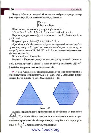 гЧисло ІОх + у втричі більше за добуток цифр, тому
10л: + у = Sxy. Розв’яжемо систему рівнянь:
136_____________________________________________________________________________Р о з д і л 2
2 х ^ у ,
Ох + у = ^ху.
Підставимо значення у в друге рівняння:
10л: + 2х = 3х 2х, 12х = 6х^, звідси х = О, або х = 2.
Перша цифра двоцифрового числа — не 0. Тому л: = 2, а
у = 2х = 4.
П е р е в і р к а . 24 = 4(2 + 4 ) і 24 = З 2 4.
Примітка. Оскільки тут х і у — натуральні числа, то з’я­
сувавши, що у = 2х, далі можна не розв’язувати систему, а
випробувати числа 12, 24, 36 і 48. З них задачу задовольняє
тільки число 24.
В і д п о в і д ь . Число 24.
Задача 2. Периметри правильного трикутника і правиль­
ного шестикутника рівні, а сума їх плош; дорівнює м^.
Знайдіть сторони цих многокутників.
✓ Р о з в ’ я з а н н я . Нехай шукані сторони трикутника і
шестикутника дорівнюють х ї у (мал. 106). Оскільки пери­
метри фігур рівні, то Зх = 6і/, звідси X = 2у.
Мал. 106
Плош;а правильного трикутника зі стороною х дорівнює
J3
. Правильний шестикутник складається з шести пра-
4
вильних трикутників зі стороною у, тому його площа дорів-
2
нює б •—------- . Маємо систему рівнянь:
www.4book.org
 