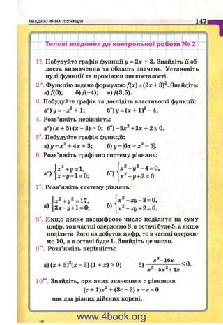 КВАДРАТИЧНА ФУНКЦІЯ 1471
' їиЬоІіГІ^д^нІйГЇГ^^ііс^^^ Po^oVm N^ 2 !
1?. Побудуйте графік функції і/ = 2х + 3. Знайдіть її об­
ласть визначення та область значень. Установіть
нулі функції та проміжки знакосталості.
2 ° Функцію задано формулою f(x) = (2х + 3)^. Знайдіть:
а)/(0); б )/(-4 ); в )/(3,5).
3. Побудуйте графік та дослідіть властивості функції:
&°)у = -х^ + и б*)у = (х + 1)2- 4.
4. Розв’яжіть нерівність:
а°) (х + 5) (х - 3) > 0; б’ ) -5х^ +Зх + 2< 0.
5* Побудуйте графік функції:
а) І/= + 4л: + 3; 6) у = &х - х^ - Ь.
6. Розв’яжіть графічно систему рівнянь:
x^+y = h
[ х - у + 1 = 0;
7* Розв’яжіть систему рівнянь:
х ^ + у ^ - 4 = 0.
] х ^ - у + 2 = 0.
а)
х^+у^=17,
З х - у + 1 = 0; б)
х^ - х у - 3 = 0,
х^ - х у + 2 = 0.
8*. Якщо деяке двоцифрове число поділити на суму
цифр, то в частці одержимо 8, в остачі буде 5, а якщо
поділити його на добуток цифр, то в частці одержи­
мо 10, а в остачі буде 1. Знайдіть це число.
9** Розв’яжіть нерівність:
а) (х + 5)х - 3) (1 + х) > 0; б)
лг^-ібл:
х^-5х^+4х
< 0.
10**. Знайдіть, при яких значеннях с рівняння
(c + l)x^ + ( 3 c - 2 ) x - c = 0
має два різних дійсних корені.
10*
www.4book.org
 