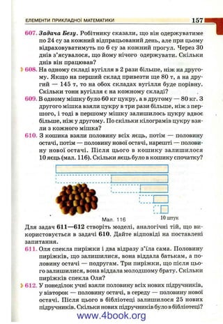 ЕЛЕМЕНТИ ПРИКЛАДНОЇ МАТЕМАТИКИ 157
1607. Задача Безу. Робітнику сказали, що він одержуватиме
по 24 су за кожний відпрацьований день, але при цьому
відраховуватимуть по 6 су за кожний прогул. Через ЗО
днів з’ясувалося, що йому нічого одержувати. Скільки
днів він працював?
^ 608. На одному складі вугілля в 2 рази більше, ніж на друго­
му. Якщо на перший склад привезти ще 80 т, а на дру­
гий — 145 т, то на обох складах вугілля буде порівну.
Скільки тонн вугілля є на кожному складі?
609. В одному мішку було 60 кг цукру, а в другому — 80 кг. З
другого мішка взяли цукру в три рази більше, ніж з пер­
шого, і тоді в першому мішку залишилось цукру вдвоє
більше, ніж у другому. По скільки кілограмів цукру взя­
ли з кожного мішка?
610. З кошика взяли половину всіх яєць, потім — половину
остачі, потім — половину нової остачі, нарешті — полови­
ну нової остачі. Після цього в кош ику залишилося
10 яєць (мал. 116). Скільки яєць було в кошику спочатку?
Мал. 116
Для задач 611—612 створіть моделі, аналогічні тій, що ви­
користовується в задачі 610. Дайте відповіді на поставлені
запитання.
611. Оля спекла пиріжки і два відразу з’їла сама. Половину
пиріжків, що залишилися, вона віддала батькам, а по­
ловину остачі — подругам. Три пиріжки, що після цьо­
го залишилися, вона віддала молодшому брату. Скільки
пиріжків спекла Оля?
^ 612. У понеділок учні взяли половину всіх нових підручників,
у вівторок — половину остачі, в середу — половину нової
остачі. Після цього в бібліотеці залишилося 25 нових
підручників. Скільки нових підручників було в бібліотеці?
www.4book.org
 