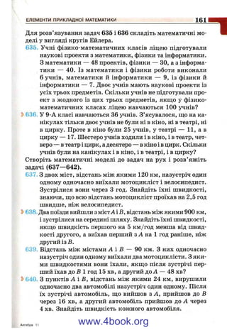 Для розв’язування задач 635 і 636 складіть математичні мо­
делі у вигляді кругів Ейлера.
635. Учні фізико-математичних класів ліцею підготували
наукові проекти з математики, фізики та інформатики.
3 математики — 48 проектів, фізики — ЗО, а з інформа­
тики — 40. Із математики і фізики роботи виконали
6 учнів, математики й інформатики — 9, із фізики й
інформатики — 7. Двоє учнів мають наукові проекти із
усіх трьох предметів. Скільки учнів не підготували про­
ект з жодного із цих трьох предметів, якщо у фізико-
математичних класах ліцею навчаються 100 учнів?
636- У 9-А класі навчаються 36 учнів. З’ясувалося, що на ка­
нікулах тільки двоє учнів не були ні в кіно, ні в театрі, ні
в цирку. Проте в кіно були 25 учнів, у театрі — 11, а в
цирку — 17. Шестеро учнів ходили і в кіно, і в театр, чет­
веро — в театр і цирк, адесятеро — в кіно і в цирк. Скільки
і^нів були на канікулах і в кіно, і в театрі, і в цирку?
Створіть математичні моделі до задач на рух і розв’яжіть
задачі (637—642).
637, З двох міст, відстань між якими 120 км, назустріч один
одному одночасно виїхали мотоцикліст і велосипедист.
Зустрілися вони через З год. Знайдіть їхні швидкості,
знаючи, що всю відстань мотоцикліст проїхав на 2,5 год
швидше, ніж велосипедист.
Ь638 Двапоїзди вийшли зм істА іВ , відстань між якими 900 км,
і зустрілися на середині шляху. Знайдіть їхні швидкості,
якщо швидкість першого на 5 км/год менша від швид­
кості другого, а виїхав перший з А на 1 год раніше, ніж
другий із В.
639. Відстань між містами А і В — 90 км. З них одночасно
назустріч один одному виїхали два мотоциклісти. З яки­
ми швидкостями вони їхали, якщо після зустрічі пер­
ший їхав до В 1 год 15 хв, а другий до А — 48 хв?
Ь640. З пунктів А і В, відстань між якими 24 км, вирушили
одночасно два автомобілі назустріч один одному. Після
їх зустрічі автомобіль, що вийшов з А, прийшов до В
через 16 хв, а другий автомобіль прийшов до А через
4 хв. Знайдіть швидкість кожного автомобіля.
Алгебра 11
ЕЛЕМЕНТИ ПРИКЛАДНОЇ МАТЕМАТИКИ__________________________________________1 0 1
www.4book.org
 