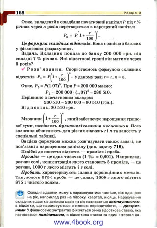 r Отже, вкладений в Ощадбанк початковий капітал Р під г %
річних через п років перетвориться в нарощений капітал:
^ ч ТІ
г
166_____________________________________________________________________________Р о з д і л з
р„ = р 1 +
" Г 100 /
Це формула складних відсотків. Вона є однією з базових
у фінансових розрахунках.
Задача. Вкладник поклав до банку 200 000 грн. під
складні 7 % річних. Які відсоткові гроші він матиме через
5 років?
/ Р о з в ’ я з а н н я . Скористаємось формулою складних
відсотків Рп~ Р
100
. у даному разі г = 7 , п = 5.
Отже, Pg = Р(1,07)®. При Р = 200 000 маємо:
Ps = 200 000 •(1,07)^ = 280 510.
Порівняно з початковим вкладом:
280 510 - 200 000 = 80 510 (грн.).
В і д п о в і д ь . 80 510 грн.
Множник
П
1+ , який забезпечує нарощення грошо­
вої суми, називають мультиплікованим множником. Його
значення обчислюють для різних значень г і д та заносять у
спеціальні таблиці.
За цією формулою можна розв’язувати також задачі, не
пов’язані з нарощенням капіталу (див. задачу 716).
Подібні до поняття відсотка — проміле і проба.
Проміле — це одна тисячна (1 %о = 0,001). Наприклад,
розчин солі, концентрація якого становить 5 проміле, — це
розчин, 1000 г якого містять 5 г солі.
Пробами характеризують сплави дорогоцінних металів.
Так, золото 875-ї проби — це сплав, 1000 г якого містять
875 г чистого золота.
; Складні відсотки можуть нараховуватися частіше, ніж один раз
на рік, наприклад раз на півроку, квартал, місяць. Нарахування
складних відсотків декілька разів на рік називається компаундингом,
а відсотки, що нараховуються з певною періодичністю, — дискрет­
ними. У фінансових контрактах фіксується річна відсоткова ставка, яка
називається номінальною, а відсоткова ставка за один інтервал на-
www.4book.org
 