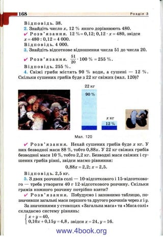r168 Р о з д і л з
В і д п о в і д ь . 38.
2. Знайдіть число х, 12 % якого дорівнюють 480.
✓ Р о з в ’ я з а н н я . 12 %= 0,12; 0,12 •X = 480, звідси
х = 480: 0,12 =4 000.
В і д п о в і д ь . 4 000.
3. Знайдіть відсоткове віднопіення числа 51 до числа 20.
51
✓ Р о з в ’ я з а н н я .
20
100 % = 255 %.
В і д п о в і д ь . 255 %.
4. Свіжі гриби містять 90 % води, а сушені — 12 % .
Скільки сушених грибів буде з 22 кг свіжих (мал. 120)?
22 к г
9 0 %
X к г
12%
Мал. 120
✓ Р о з в ’ я з а н н я . Нехай сушених грибів буде х кг. У
них безводної маси 88 %, тобто 0,88х. У 22 кг свіжих грибів
безводної маси 10 %, тобто 2,2 кг. Безводні маси свіжих і су­
шених грибів рівні, звідси маємо рівняння:
0,88х = 2,2; х = 2,5.
В і д п о в і д ь . 2,5 кг.
5. З двох розчинів солі — 10-відсоткового і 15-відсотково-
го — треба утворити 40 г 12-відсоткового розчину. Скільки
грамів кожного розчину потрібно взяти?
✓ Р о з в ’ я з а н н я . Побудуємо і заповнимо таблицю, по­
значивши загальні маси першого та другого розчинів через хіу.
За значеннями у стовпцях «Загальна маса» та «Маса солі»
складаємо систему рівнянь:
Гх + у = 40,
 0,10х-ь0,15у = 4,8, звідси X = 2 4 ,1/ = 16.
www.4book.org
 