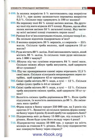5>698. Із молока жирністю 5 % виготовляють сир жирністю
15,5 % , при цьому залишається сироватка жирністю
0,5 % . Скільки сиру одержують із 100 кг молока?
699. На першому полі 65 % плош;і засіяно житом. На друго­
му полі під жито відвели 45 % площі. Відомо, ш;о на обох
полях житом засіяно 53 % загальної плош;і. Яку части­
ну всієї засіяної плош;і становить перше поле?
700. Раніше 3 кг м’яса коштували стільки, скільки тепер 2 кг.
На скільки відсотків подорожчало м’ясо?
^ 701.3 молока одержують 20 % вершків, а з вершків — 25%
масла. Скільки треба молока, ш;об одержати 10 кг
масла?
702. Руда містить 60 % заліза. З неї виплавляють чавун, який
містить 98 % заліза. Із скількох тонн руди виплавля­
ють 1 000 т чавуну?
2>703. Яблука під час сушіння втрачають 84 % своєї маси.
Скільки свіжих яблук треба висушити, щоб одержати
40 кг сушених?
704. Під час прожарювання кавові зерна втрачають 12,5 %
своєї маси. Скільки кілограмів непрожарених зерен по­
трібно, щоб одержати 42 кг прожарених?
705. Свіжі гриби містять 90 % води, а сухі — 12 % . Скільки
вийде сухих грибів із 44 кг свіжих?
^ 706. Свіжі гриби містять 90 % води, а сухі — 12 % . Скільки
треба висушити свіжих грибів, щоб одержати 10 кг су­
хих?
707. Вологість свіжих грибів дорівнювала 99 % . Коли гриби
підсушили, їх вологість зменшилась до 98 % . Як зміни­
лась маса грибів?
708. Фірма взяла в банку кредит 250 000 грн. на 5 років під
простих З % . Визначте: а) скільки гривень фірма повер­
не банку через 5 років; б) який прибуток одержить банк?
2>709. Підприємець вніс до банку 15 000 грн. під складні 5 %
річних. Якою буде сума його вкладу через 4 роки?
710. Підприємству надано 50 000 грн. у кредит на шість
місяців за ставкою 8 % річних. Яку суму підприємство
має повернути банку через півроку?
ЕЛЕМЕНТИ ПРИКЛАДНОЇ МАТЕМАТИКИ__________________________________________ 1 7 3
*І
www.4book.org
 