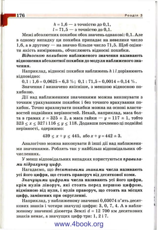 ІГ Л= 1,6 — з точністю до о д ,
І = 71,5 — з точністю до 0,1.
Межі абсолютних похибок обох значень однакові: 0,1. Але
в одному випадку ця похибка припадає на невелике число
1,6, а в другому — на значно більше число 71,5. Щоб оціни­
ти якість вимірювань, обчислюють відносні похибки.
Відносною похибкою наближеного значення називають
відношення абсолютної похибки до модуля наближеного зна­
чення.
Наприклад, відносні похибки наближень h і І дорівнюють
відповідно:
0,1 : 1,6 = 0,0625 = 6,3 % ; 0,1 : 7 1 ,5 -0 ,0 0 1 4 = 0,14 % .
Значення І визначено якісніше, з меншою відносною по­
хибкою.
Дії над наближеними значеннями можна виконувати з
точним урахуванням похибок і без точного врахування по­
хибок. Точно враховувати похибки можна на основі власти­
востей подвійних нерівностей. Нехай, наприклад, маса бол­
та в грамах х = 325 ± 2, а маса гайки — у = 117 ± 1, тобто
323 < X < 327 і 116 < у < 118. Додавши почленно ці подвійні
нерівності, одержимо:
439 < х + у < 445, або х + у - 442 ± 3.
Аналогічно можна виконувати й інші дії над наближени­
ми значеннями. Роблять так у найбільш відповідальних об­
численнях.
У менш відповідальних випадках користуються правила­
ми підрахунку цифр.
Нагадаємо, ш;о десятковими знаками числа називають
усі його цифри, ш;о стоять праворуч від десяткової коми.
Значущими цифрами числа називають усі його цифри,
крім нулів ліворуч, які стоять перед перш ою цифрою,
відмінною від нуля, і нулів праворуч, що стоять на місцях і
цифр, замінених при округленні. ,
Наприклад, у наближеному значенні 0,03074 п’ять десят­
кових знаків і чотири значуш;і цифри: З, О, 7, 4. А в набли- ‘
женому значенні діаметра Землі d = 12 700 км десяткових
знаків немає, а значуш,их цифр три: 1, 2 і 7.
176____________________________________________________________________________ Р о з д і л з
www.4book.org
 