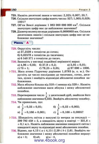 I
r725. Назвіть десяткові знаки в числах: 2,325; 0,007; 20,7.
726. Скільки значущих цифр мають числа: 327; 1,005; 0,028;
1001?
727. Об’єм Землі дорівнює 1 083 000 000 000^ км^. Скільки
значущих цифр має це наближене значення?
728. Діаметр молекули води дорівнює 0,0000003 мм. Скільки
десяткових знаків і скільки значущих цифр має це на­
ближене значення?
Рівень А
180____________________________________________________________________________ Р о з д і л з
729. Округліть число:
а) 37,2539 з точністю до сотих;
б) 0,02578 з точністю до тисячних;
в) 6 548 371 з точністю до тисяч.
730. Запишіть у вигляді подвійної нерівності вираз:
а) 4,96 ± 0 ,0 3 ; б) 37,9 ± 0,2; в) 3,05 ± 0,01;
г) 73 ± 1; ґ) 79,25 ± 0,05; д) 97 000 ± 1000.
^731. Маса атома Гідрогену дорівнює 1,0783 (а. о. м.). Ок­
ругліть це число послідовно до тисячних, сотих, деся­
тих, цілих і знайдіть відповідні абсолютні похибки на­
ближення.
732. Маса яблука більша від 310 г і менша від 320 г. Назвіть
наближене значення маси яблука і межу абсолютної
похибки.
733. Перетворивши число — у десятковий дріб, знайшли його
О
наближене значення 0,333. Знайдіть абсолютну похибку.
734. Чи правильно, що:
а) І = 0,33 ± 0 ,0 1 ; б) ^ = 0,33 ± 0,002;
о О
в) ^ = 0,166 ± 0,001; г) ^ = 0,166 ± 0,0005?
о о
^ 735. Ш видкість світла у вакуумі (у метрах за секунду) —
299 792 458 ± 2, а швидкість звуку в повітрі — 331,6 ±
± 0,1 м/с. Назвіть наближене значення швидкості світла і
швидкості звуку та відповідні межі абсолютних похибок.
736. Відомо, що 4,13 < а < 4,15 і 2,59 <Ь< 2,61. Знайдіть на­
ближене значення і межу абсолютної похибки виразу:
а) а + Ь; б) аЬ; в ) а - Ь .
www.4book.org
 