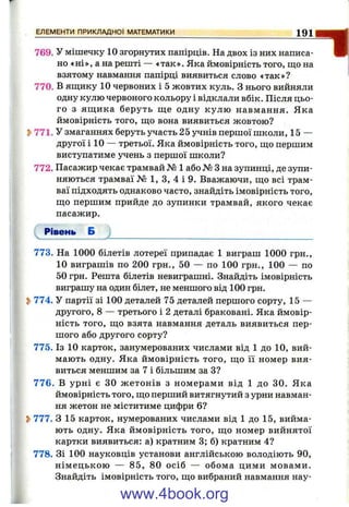 769. У мішечку 10 згорнутих папірців. На двох із них написа­
но «ні», а на решті — «так». Яка ймовірність того, що на
взятому навмання папірці виявиться слово «так»?
770. В яш;ику 10 червоних і 5 жовтих куль. З нього вийняли
одну кулю червоного кольору і відклали вбік. Після цьо­
го з яш;ика беруть ш,е одну кулю навмання. Яка
ймовірність того, ш;о вона виявиться жовтою?
Ь771. У змаганнях беруть участь 25 учнів першої школи, 15 —
другої і 10 — третьої. Яка ймовірність того, що першим
виступатиме учень з першої школи?
772. Пасажир чекає трамвай № 1 або № З на зупинці, де зупи­
няються трамваї № 1, З, 4 і 9. Вважаючи, що всі трам­
ваї підходять однаково часто, знайдіть імовірність того,
що першим прийде до зупинки трамвай, якого чекає
пасажир.
Рівень Б
773, На 1000 білетів лотереї припадає 1 виграш 1000 грн.,
10 виграшів по 200 грн., 50 — по 100 грн., 100 — по
50 грн. Решта білетів невиграшні. Знайдіть імовірність
виграшу на один білет, не меншого від 100 грн.
S>774. У партії зі 100 деталей 75 деталей першого сорту, 15 —
другого, 8 — третього і 2 деталі браковані. Яка ймовір­
ність того, що взята навмання деталь виявиться пер­
шого або другого сорту?
775. Із 10 карток, занумерованих числами від 1 до 10, вий­
мають одну. Яка ймовірність того, що її номер вия­
виться меншим за 7 і більшим за З?
776. В урні є ЗО ж етонів з номерами від 1 до ЗО. Яка
ймовірність того, що перший витягнутий з урни навман­
ня жетон не міститиме цифри 6?
Ь777. З 15 карток, нумерованих числами від 1 до 15, вийма­
ють одну. Яка ймовірність того, що номер вийнятої
картки виявиться: а) кратним 3; б) кратним 4?
778. Зі 100 науковців установи англійською володіють 90,
нім ецькою — 85, 80 осіб — обома цими мовами.
Знайдіть імовірність того, що вибраний навмання нау-
ЕЛЕМЕНТИ ПРИКЛАДНОЇ МАТЕМАТИКИ________________ 1 0 1
www.4book.org
 