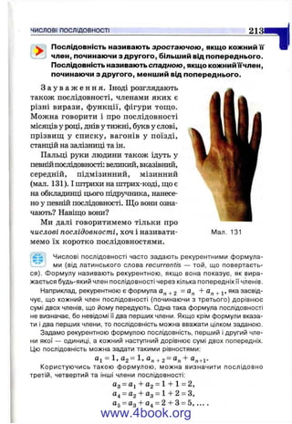 ЧИСЛОВІ ПОСЛІДОВНОСТІ 2 1 3 Я ^
іий її* W^ Послідовність називають зростаючою, якщо кожний її'
член, починаючи з другого, більший від попереднього.
Послідовність називають спадною, якщо кожнийїїчлен,
починаючи з другого, менший від попереднього.
З а у в а ж е н н я . Іноді розглядають
також послідовності, членами яких є
різні вирази, функції, фігури тощо.
Можна говорити і про послідовності
місяців у році, днів у тижні, букв у слові,
прізвищ у списку, вагонів у поїзді,
станцій на залізниці та ін.
Пальці руки людини також ідуть у
певнійпослідовності: великий, вказівний,
середній, підмізинний, мізинний
(мал. 131). І штрихи на пітрих-коді, що є
на обкладинці цього підручника, нанесе­
но у певній послідовності. Що вони озна­
чають? Навіщо вони?
Ми далі говоритимемо тільки про
числові послідовності, хоч і називати­
мемо їх коротко послідовностями.
Мал. 131
idSi Числові послідовності часто задають рекурентними формула-
ми (від латинського слова recurrentis — той, що повертаєть­
ся). Формулу називають рекурентною, якщо вона показує, як вира­
жається будь-який член послідовності через кілька попередніх її членів.
Наприклад, рекурентною є формула + 2 ^ + і» засвід­
чує, що кожний член послідовності (починаючи з третього) дорівнює
сумі двох членів, що йому передують. Одна така формула послідовності
не визначає, бо невідомі її два перших члени. Якщо крім формули вказа­
ти і два перших члени, то послідовність можна вважати цілком заданою.
Задамо рекурентною формулою послідовність, перший і другий чле­
ни якої — одиниці, а кожний наступний дорівнює сумі двох попередніх.
Цю послідовність можна задати такими рівностями:
а і = 1, «2 = «Л + 2 = + ®Л+1-
Користуючись такою формулою, можна визначити послідовно
третій, четвертий та інші члени послідовності:
Од = -і- 02 = 1 -і-1 = 2,
04 = йг -І- Од = 1-Ь 2 = З,
CL^—йо~~сіл —2і~~3 = 5, ... .
www.4book.org
 