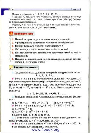 Щ Мс
Р о з д і л 4
Маємо послідовність: 1, 1, 2, З, 5, 8, 13, 21.........
Її називають послідовністю Фібоначчі, оскільки вперше розглянув
та описав її властивості в трактаті «Книга про абак» (1202 р.) Леонар-
до Пізанський (Фібоначчі).
Формулу п-го члена як функцію від п для цієї послідовності знай­
дено Ж. Біне тільки у XIX ст (див. задачу 840).
О Перевірте себе
1. Наведіть приклади числових послідовностей.
2. Сформулюйте означення числової послідовності.
3. Якими бувають числові послідовності?
4. Які послідовності називають скінченними?
5. Які послідовності називають зростаючими? А які —
спадними?
6. Назвіть п’ять перших членів послідовності: а) парних
чисел; б) непарних чисел.
( v j Виконаємо разом!
1 Продовжіть послідовність квадратів натуральних чисел:
1,4,9, 1 6 ,2 5 ,... .
✓ Р о з в ’ я з а н н я . Кожний член указаної послідовності
дорівнює квадрату його номера: перший — квадрату числа 1 ,
другий — квадрату числа 2 і т. д. Тому шостий член дорівнює
6^, сьомий — 7^, восьмий — 8^ і т. д. Отже, маємо послі­
довність:
1, 4, 9, 16, 25, 36, 49, 64, 81, ... .
2 Знайдіть сороковий член послідовності, заданої форму­
лою:
а) а„ = Зтг - 2; б) а„ = (-1 )" ; в) а„ = п - (-1)"
✓ Р о з в ’ я з а н н я , а) 040= З •40 - 2 = 120 - 2 = 118;
б) а4о=(-і)"° = і;
в) 040= 40 - ( - 1 )^^= 4 0 + 1=41.
В і д п о в і д ь , а) 118; б) 1; в) 41.
3. Починаючи з якого номера всі члени послідовності, за­
даної формулою с„ = + п, більші за 100?
✓ Р о з в ’ я з а н н я . Якщо + п > 100, топ^ + п - 100 > 0.
Розв’яжемо цю квадратну нерівність.
чП -З
www.4book.org
 