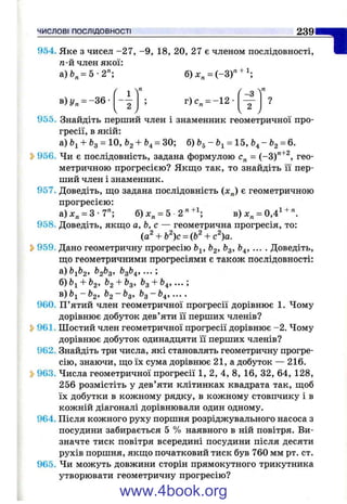 ЧИСЛОВІ ПОСЛІДОВНОСТІ 2 3 9
954. Яке з чисел -2 7 , -9 , 18, 20, 27 є членом послідовності,
га-й член якої:
а)& „=5-2"; б)х„ = (-3 )" + ';
"І
в) У„ = -3 6 - г) с„ = -1 2 -
-З
?
2
955. Знайдіть перший член і знаменник геометричної про­
гресії, в якій:
а) + &з = 10, &2+ ^4= б)
Ь956. Чи є послідовність, задана формулою с„ = (-3)"^^, гео­
метричною прогресією? Якщо так, то знайдіть її пер­
ший член і знаменник.
957. Доведіть, ш;о задана послідовність (х„) є геометричною
прогресією:
а)х„ = 3-7"; б)х„ = 5 2 " + ^ в)х„ = 0,4^ +".
958. Доведіть, якщо а,Ь,с — геометрична прогресія, то:
(a^ + b^)c = (b^ + c V
Ь959. Дано геометричну прогресію Ь^, &3’ ^4’ ••• •Доведіть,
що геометричними прогресіями є також послідовності:
^1^2’ ^2^3’ ^3^4’ •••’
б) ^2+^3’ ^3 + ^4’ •••’
в) ^2~^3’ ^3 ~ ^4» ••••
960. П’ятий член геометричної прогресії дорівнює 1. Чому
дорівнює добуток дев’яти її перших членів?
Ь961. Шостий член геометричної прогресії дорівнює -2. Чому
дорівнює добуток одинадцяти її перших членів?
962. Знайдіть три числа, які становлять геометричну прогре­
сію, знаючи, що їх сума дорівнює 21, а добуток — 216.
Ь963. Числа геометричної прогресії 1, 2, 4, 8, 16, 32, 64, 128,
256 розмістіть у дев’яти клітинках квадрата так, щоб
їх добутки в кожному рядку, в кожному стовпчику і в
кожній діагоналі дорівнювали один одному,
964. Після кожного руху поршня розріджувального насоса з
посудини забирається 5 % наявного в ній повітря. Ви­
значте тиск повітря всередині посудини після десяти
рухів поршня, якщо початковий тиск був 760 мм рт. ст.
965. Чи можуть довжини сторін прямокутного трикутника
утворювати геометричну прогресію?
www.4book.org
 