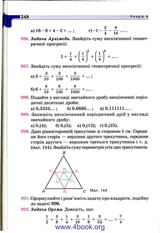 II"
248 Р о з д і л 4
в ) 1 6 - 8 + 4 - 2 + . . . ;
ч 1 З 9
4 16
986. Задача Архімеда. Знайдіть суму нескінченної геомет­
ричної прогресії:
1+ 7 +
987. Знайдіть суму нескінченної геометричної прогресії:
3 3 3
2 3
4
V
+
4
V
+
а) З +
6)6 +
10
6
+
+
100
6
+
+
1000
6
+ ... ;
+ ___
10 100 1000
988. Подайте у вигляді звичайного дробу нескінченні періо­
дичні десяткові дроби:
а) 0,3333... ; 6 )0 ,6 6 6 6 ...; в) 0,111111... .
989. Запишіть нескінченний періодичний дріб у вигляді
звичайного дробу:
а) 0,(4); б) 0,(5); в) 0,(12); г) 0,(25).
990. Дано рівносторонній трикутішк зі стороною 1 см. Середи­
ни його сторін — вершини другого трикутника, середини
сторін другого — вершини третього трикутника і т. д.
(мал. 144), Знайдіть суму периметрів усіх цих трикутників.
В
991. Сформулюйте і розв’яжіть задачу про квадрати, подібну
до задачі 990.
992. Задача Орема. Доведіть, ш;о:
1 3 1 3 1 з
+ І + І2
www.4book.org
 