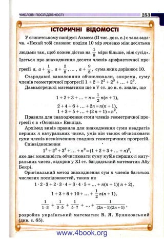 ЧИСЛОВІ ПОСЛІДОВНОСТІ 253
ІСТОРИЧНІ ВІДОМОСТІ
у єгипетському папірусі Ахмеса (II тис. дон. е.) є така зада­
ча. «Нехай тобі сказано: поділи 10 мір ячменю між десятьма
людьми так, щоб кожен дістав на міри більше, ніж сусід».
О
Ідеться про знаходження десяти членів арифметичної про-
1 2 9
гресії а, а + —, а , а + —, сума яких дорівнює 10.
8 8 8
Стародавні вавилоняни обчислювали, зокрема, суму
членів геометричної прогресії 1 -Н2 -Ь2^ -Ь2^ -Ь ... + 2®.
Давньогрецькі математики ще в V ст. до н. е. знали, що
1-ь2-І-3-І-...-І-7г= — п{п -І-1),
2-і-4-І-6-Ь...-І-2/г = /г(га + 1),
l-b3-f5-i-...-b(2re-bl) = ra^.
Правила для знаходження суми членів геометричної про­
гресії є в «Основах» Евкліда.
Архімед вивів правила для знаходження суми квадратів
перших п натуральних чисел, умів він також обчислювати
суми членів нескінченних спадних геометричних прогресій.
Співвідношення
іЗ + 2^-ь3^ -h... -ь = (1 -ь2 -ьз -ь ... -Ьra)^
яке дає можливість обчислювати суму кубів перших п нату­
ральних чисел, відкрив у XI ст. багдадський математик Абу
Бекрі.
Оригінальний метод знаходження сум п членів багатьох
числових послідовностей, таких як
1 •2 ■З + 2 •З •4 + З •4 •5 + ... + га(п + 1)( га+ 2),
■1
1-ьЗ-нб-і-10 + ...-і- п{п + 1),
1
+ + “T V + +1 3 3 5 5 7 •” (2 n -l)(2 re -i-l) ’
розробив український математик В. Я. Буняковський
(див. с. 65).
¥.
www.4book.org
 