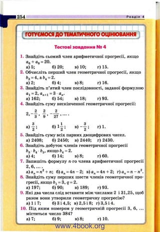 I "
254 Р о з д і л 4
Тестові завдання № 4
1. Знайдіть сьомий член арифметичної прогресії, якщо
а) 5; б) 20; в) 10; г) 15.
2. Обчисліть перший член геометричної прогресії, якщо
6д = 4, а &^= 2.
а) 2; 6)4; в) 8; г) 16.
3. Знайдіть п’ятий член послідовності, заданої формулою
аі = 2,а„+і = 3 а„.
а) 162; б) 54; в) 18; г) 93.
4. Знайдіть суму нескінченної геометричної прогресії:
б ) і | ; в ) - | ; г)1.
5. Знайдіть суму всіх парних двоцифрових чисел,
а) 2408; б) 2450; в) 2440; г) 2430.
6. Знайдіть добуток членів геометричної прогресії
bg &4 bg, якщо г»4= 2.
а) 4; 6)14; в) 8; г) 60.
7. Запишіть формулу п-го члена арифметичної прогресії
2 ,6 .......
а)а„ = п^ + га; б)а„ = 4 п - 2 ; в)о„ = 4п + 2; г)а„ = п-п ^ .
8. Знайдіть суму перших шести членів геометричної про­
гресії, якщо = З, 9 = 2.
а) 197; б) 90; в) 189; г) 93.
9. Які два числа слід вставити між числами 2 і 31,25, щоб
разом вони утворили геометричну прогресію?
а ) 1 і 7 ; б) З і 4,5; в) 2,5 і 8; г) 3,5 і 4.
10. Під яким номером у геометричній прогресії З, 6, ...
міститься число 384?
а) 7; 6)9; в) 8; г) 10.
www.4book.org
 