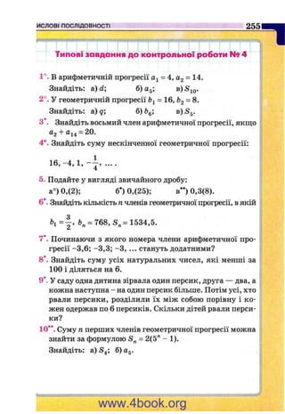 ислові ПОСЛІДОВНОСТІ 255
ПТипові завдання до контрольної ||>оботи № 4
1°. В арифметичній прогресії = 4, Og = 14.
Знайдіть: а) d; б) а^; в)
2°. У геометричній прогресії = 16, &2 = 8.
Знайдіть: а)?; б) в)5д.
З*. Знайдіть восьмий член арифметичної прогресії, якпа;о
0,2 + 0^4 —20.
4°. Знайдіть суму нескінченної геометричної прогресії:
1 6 ,-4 , 1, - р ....
5. Подайте у вигляді звичайного дробу:
а°) 0,(2); б*) 0,(25); в**) 0,3(8).
6*. Знайдіть кількість п членів геометричної прогресії, в якій
= 768, S „= 1534,5.
7*. Починаючи з якого номера члени арифметичної про­
гресії -3 ,6 ; -3 ,3 ; -З , ... стануть додатними?
8*. Знайдіть суму усіх натуральних чисел, які менші за
100 і діляться на 6.
9*. У саду одна дитина зірвала один персик, друга — два, а
кожна наступна - на один персик більше. Потім усі, хто
рвали персики, розділили їх між собою порівну і ко­
жен одержав по 6 персиків. Скільки дітей рвали перси­
ки?
10**. Суму п перших членів геометричної прогресії можна
знайти за формулою = 2(5" - 1).
Знайдіть: а) S4; б) Og.
www.4book.org
 