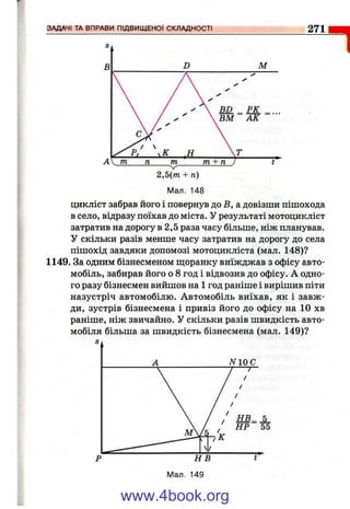 271
1
Мал. 148
цикліст забрав його і повернув до В, а довізши пішохода
в село, відразу поїхав до міста. У результаті мотоцикліст
затратив на дорогу в 2,5 раза часу більше, ніж планував.
У скільки разів менше часу затратив на дорогу до села
пішохід завдяки допомозі мотоцикліста (мал. 148)?
1149. За одним бізнесменом щоранку виїжджав з офісу авто­
мобіль, забирав його о 8 год і відвозив до офісу. А одно­
го разу бізнесмен вийшов на 1 год раніше і вирішив піти
назустріч автомобілю. Автомобіль виїхав, як і завж­
ди, зустрів бізнесмена і привіз його до офісу на 10 хв
раніше, ніж звичайно. У скільки разів швидкість авто­
мобіля більша за швидкість бізнесмена (мал. 149)?
www.4book.org
 