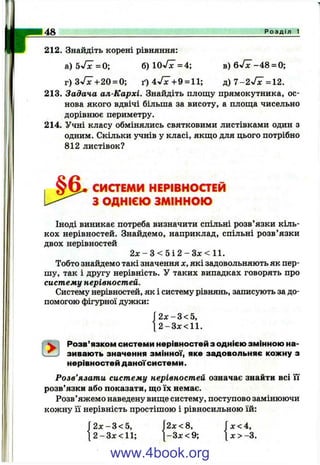 148 Р о з д і л 1
212. Знайдіть корені рівняння:
а) ЬуПс = 0; б) ІОуГх = 4; в) Qyfx -4 8 = 0;
г )3 ^ ^ + 20 = 0; ґ) 4 ^ 7 + 9 = 11; д) 7 -2 ^ 7 = 12.
213. Задача ал-Кархі. Знайдіть площу прямокутника, ос­
нова якого вдвічі більша за висоту, а площа чисельно
дорівнює периметру.
214. Учні класу обмінялись святковими листівками один з
одним. Скільки учнів у класі, якщо для цього потрібно
812 листівок?
СИСТЕМИ НЕРІВНОСТЕЙ
З ОДНІЄЮ ЗМІННОЮ
Іноді виникає потреба визначити спільні розв’язки кіль­
кох нерівностей. Знайдемо, наприклад, спільні розв’язки
двох нерівностей
2л: - з < 5 і 2 - Зх < 11.
Тобто знайдемо такі значення х. які задовольняють як пер­
шу, так і другу нерівність. У таких випадках говорять про
систему нерівностей.
Систему нерівностей, як і систему рівнянь, записують задо­
помогою фігурної дужки:
Г 2 х -3 < 5 ,
12 - З х < И .
Розв’язком системи нерівностей з однією змінною на­
зивають значення змінної, яке задовольняє кожну з
нерівностей даноїсистеми.
Розв’язати систему нерівностей означає знайти всі її
розв’язки або показати, що їх немає.
Розв’яжемо наведену вище систему, поступово замінюючи
кожну її нерівність простішою і рівносильною їй:
2 х -3 < 5 , 2х<8,
2-Зх<11; [-3 x < 9 ;
х<4,
X > -3.
www.4book.org
 