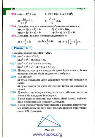1 6 0 Р о з д і л 1
263. а) (а + 1)^ > 4а;
2а
в) <1;
б) 99 + 20а < (а + 10)^;
. 0^+4
г) — ^— > а.
1+ а^ 4
2>264. Доведіть, що для кожного від’ємного значення л::
а) (х - 1) (л: - 2) > 0; б) + 9 > 10л:;
в) {х - 3) (З - х) < 0; г) (2 - х) (л: - 3) < 0.
265. Доведіть, що для кожного додатного с:
а) с + —> 2;
С
Pisetfb Б
б) 9с + - > 6 ;
С
в) (с + 1) - + 1
с
>4.
Доведіть нерівність (266—267).
266. а) а^-аЬ + Ь^>0;
б)а^ + Ь^+ 2 > 2 ( а + Ь).
S>267. а) + Ь^+ >аЬ + ас + Ьс;
б) а^ + Ь^ с + 3 > 2 {а + Ь+ с).
268. Доведіть, що сума квадратів двох будь-яких дійсних
чисел не менша від їх подвоєного добутку.
269. Що більше:
а) сума квадратів двох додатних чисел чи квадрат їх
суми;
б) сума квадратів двох від’ємних чисел чи квадрат їх
суми?
» 270. Доведіть, що півсума квадратів двох дійсних чисел не
менша від квадрата їх півсуми.
271. З усіх прямокутників, що мають рівні площі, наймен­
ший периметр має квадрат. Доведіть.
Ь272. З усіх прямокутних трикутників з рівними гіпотенуза­
ми найбільшу площу має рівнобедрений трикутник
(мал. 42). Доведіть.
www.4book.org
 