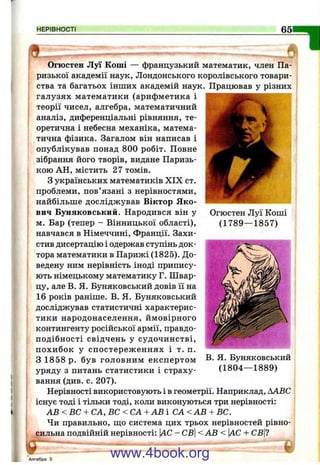 НЕРІВНОСТІ _
Огюстен Луї Коші
(1789— 1857)
0
Огюстен Луї Коші — французький математик, член Па­
ризької академії наук. Лондонського королівського товари­
ства та багатьох інших академій наук. Працював у різних
галузях математики (арифметика і
теорії чисел, алгебра, математичний
аналіз, диференціальні рівняння, те­
оретична і небесна механіка, матема­
тична фізика. Загалом він написав і
опублікував понад 800 робіт. Повне
зібрання його творів, видане Паризь­
кою АН, містить 27 томів.
З українських математиків XIX ст.
проблеми, пов’язані з нерівностями,
найбільше досліджував Віктор Я ко­
вич Буняковський. Народився він у
м. Бар (тепер - Вінницької області),
навчався в Німеччині, Франції. Захи­
стив дисертацію і одержав ступінь док­
тора математики в Парижі (1825). До­
ведену ним нерівність іноді припису­
ють німецькому математику Г. Швар-
цу, але В. Я. Буняковський довів її на
16 років раніше. В. Я. Буняковський
досліджував статистичні характерис­
тики народонаселення, ймовірного
контингенту російської армії, правдо­
подібності свідчень у судочинстві,
похибок у спостереж еннях і т. п.
з 1858 р. був головним експертом
уряду з питань статистики і страху­
вання (див. с. 207).
Нерівності використовують і в геометрії. Наприклад, ААВС
існує тоді і тільки тоді, коли виконуються три нерівності:
А В < В С + СА, ВС < СА +АВ І С А < А В + ВС.
Чи правильно, ш,о система цих трьох нерівностей рівно­
сильна подвійній нерівності: [АС - СВ <АВ < АС + СБ|?
В. Я. Буняковський
(1804— 1889)
Алгебра 5
www.4book.org
 