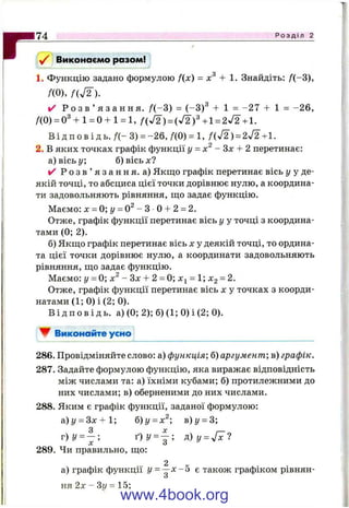 r Виконаємо разом!
1. Функцію задано формулою f(x) = + 1. Знайдіть: f(-3),
ДО), f ( j 2 ) .
✓ Р о з в ’ я з а н н я . f(-3 ) = (-3)^ + 1 = -2 7 + 1 = -2 6 ,
/(0) = 0^+ 1= 0 + 1= 1, f ( ^ ) =(J2f +1 =2 ^ +1.
В і д п о в і д ь. / ( - 3) = -2 6 , /(0) = 1, /(У 2) = 2^2+1.
2. В яких точках графік функції у = - Зх + 2 перетинає:
а) вісь у; б) вісь х?
✓ Р о з в ’ я з а н н я , а) Якщо графік перетинає вісь у у де­
якій точці, то абсциса цієї точки дорівнює нулю, а координа­
ти задовольняють рівняння, що задає функцію.
Маємо: х = 0 ;у = 0 ^ - 3 0 + 2 = 2.
Отже, графік функції перетинає вісь у у точці з координа­
тами (0; 2).
б) Якщо графік перетинає вісь х у деякій точці, то ордина­
та цієї точки дорівнює нулю, а координати задовольняють
рівняння, що задає функцію.
Маємо: г/ = 0; х^ - Зх + 2 = 0; х^ = 1; Xg = 2.
Отже, графік функції перетинає вісь х у точках з коорди­
натами (1; 0) і (2; 0).
В і д п о в і д ь , а) (0; 2); б) (1; 0)і(2; 0).
▼ Виконайте усно
7 4 Р о з д і л 2
286. Провідміняйте слово: а) функція; б) аргумент-, в) графік.
287. Задайте формулою функцію, яка виражає відповідність
між числами та: а) їхніми кубами; б) протилежними до
них числами; в) оберненими до них числами.
288. Яким є графік функції, заданої формулою:
а) у = 3x4-1; б)у = х^; в)у = 3;
З X
г ) У = - ; ґ ) у = ~ ; р ) у = ^ 1
X О
289. Чи правильно, що:
2
а) графік функції у = —х - о є також графіком рівнян-
О
ня 2х - Зі/ = 15;
www.4book.org
 