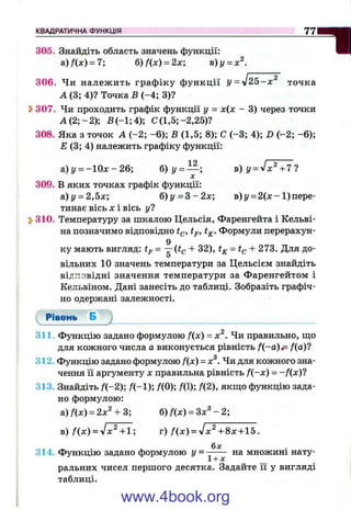 305. Знайдіть область значень функції:
а) Ял:) = 7; 6)f(x) = 2x; в)у = х^.
306. Чи належ ить граф іку ф ункції У= уІ25-х^ точка
А(3; 4)? Точка Б (-4 ; 3)?
Ь307. Чи проходить графік функції у = х{х - 3) через точки
А (2 ;-2 ); Б (-1 ;4 ); С (1,5;-2,25)?
308. Яка з точок А (-2 ; -6 ); В (1,5; 8); С (-3 ; 4); D (-2 ; -6 );
Е (3; 4) належить графіку функції:
КВАДРАТИЧНА ФУНКЦІЯ_______________________________________________________________^
а) і/= -ІО х - 26; б )у = — ; в) y = -Jx^ +7 ?
л:
309. В яких точках графік функції:
а)г/ = 2,5х; б)у = В - 2 х ; в) і/= 2(х - 1 ) пере­
тинає вісь х і вісь у?
j>310. Температуру за шкалою Цельсія, Фаренгейта і Кельві­
на позначимо відповідно tp’ ^к- Формули перерахун-
9
ку мають вигляд: tp= (і^ + 32), = + 273. Для до-
вільних 10 значень температури за Цельсієм знайдіть
відповідні значення температури за Фаренгейтом і
Кельвіном. Дані занесіть до таблиці. Зобразіть графіч­
но одержані залежності.
Рівень Б
311. Функцію задано формулою f{x) = х^. Чи правильно, що
для кожного числа а виконується рівність f{-a)i^ /(а)?
312. Функцію задано формулою f{x) = х^. Чи для кожного зна­
чення її аргументу X правильна рівність f{-x) = -f{x )l
313. Знайдіть /(-2 ); f(0); /(1); f(2), якщо функцію зада­
но формулою:
а)Я х) = 2х^ + 3; б) f(x) = Зх^ - 2;
в) f(x) = 'Jх^ +1; г) f { x ) - y l х^ +8х + 15 .
314. Функцію задано формулою y = множині нату­
ральних чисел першого десятка. Задайте її у вигляді
таблиці.
www.4book.org
 