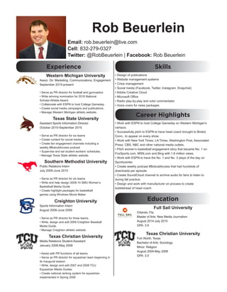 Rob Beuerlein
Email: rob.beuerlein@live.com
Cell: 832-279-0327
Twitter: @RobBeuerlein | Facebook: Rob Beuerlein
Experience
Western Michigan University
Assoc. Dir. Marketing, Communications, Engagement
September 2015-present
• Serve as PR director for football and gymnastics
• Write winning nomination for 2016 National
Scholar-Athlete Award.
• Collaborate with ESPN to host College Gameday.
• Create social media campaigns and publications.
• Manage Western Michigan athletic website.
Texas State University
Assistant Sports Information Director
October 2010-September 2015
• Serve as PR director for six teams
• Create content for social media.
• Create fan engagement channels including a
weekly #BobcatAccess podcast
• Supervise and set student workers’ schedules.
• Manage Texas State athletic website.
Southern Methodist University
Public Relations Intern
July 2009-June 2010
• Serve as PR director for six teams
• Write and help design 2009-10 SMU Women’s
Basketball Media Guide
• Create highlight packages for basketball
games using Windows Movie Maker
Creighton University
Sports Information Intern
August 2008-June 2009
• Serve as PR director for three teams.
• Write, design and edit 2009 Creighton Baseball
Media Guide.
• Manage Creighton athletic website
Texas Christian University
Media Relations Student-Assistant
January 2006-May 2008
• Assist with PR functions of all teams.
• Serve as PR director for equestrian team beginning in
its inaugural season
• Write, design and edit 2007 and 2008 TCU
Equestrian Media Guides
• Create national ranking system for equestrian
implemented in Spring 2008
Skills
• Design of publications
• Website management systems
• Crisis management
• Social media (Facebook, Twitter, Instagram, Snapchat)
• Adobe Creative Cloud
• Microsoft Office
• Radio play-by-play and color commentator
• Voice overs for news packages
Career Highlights
• Work with ESPN to host College Gameday on Western Michigan’s
campus.
• Successfully pitch to ESPN to have head coach brought to Bristol,
Conn., to appear on every show.
• Work with New York Times, LA Times, Washington Post, Associated
Press, CBS, NBC and other national media outlets.
• Pitch women’s basketball engagement story that became No. 1 on
FoxSports.com, MSN.com and Bing with 1.6 million views.
• Work with ESPN to have the No. 1 and No. 3 plays of the day on
Sportscenter.
• Create weekly podcast #BobcatAccess that had hundreds of
downloads per episode.
• Create SoundCloud channel to archive audio for fans to listen to
during fall practice.
• Design and work with manufacturer on process to create
bobblehead of head coach.
Full Sail University
Orlando, Fla.
Master of Arts: New Media Journalism
August 2014-July 2015
GPA: 3.9
Texas Christian University
Fort Worth, Texas
Bachelor of Arts: Sociology
Minor: Religion
August 2004-May 2008
GPA: 3.0
Education
 