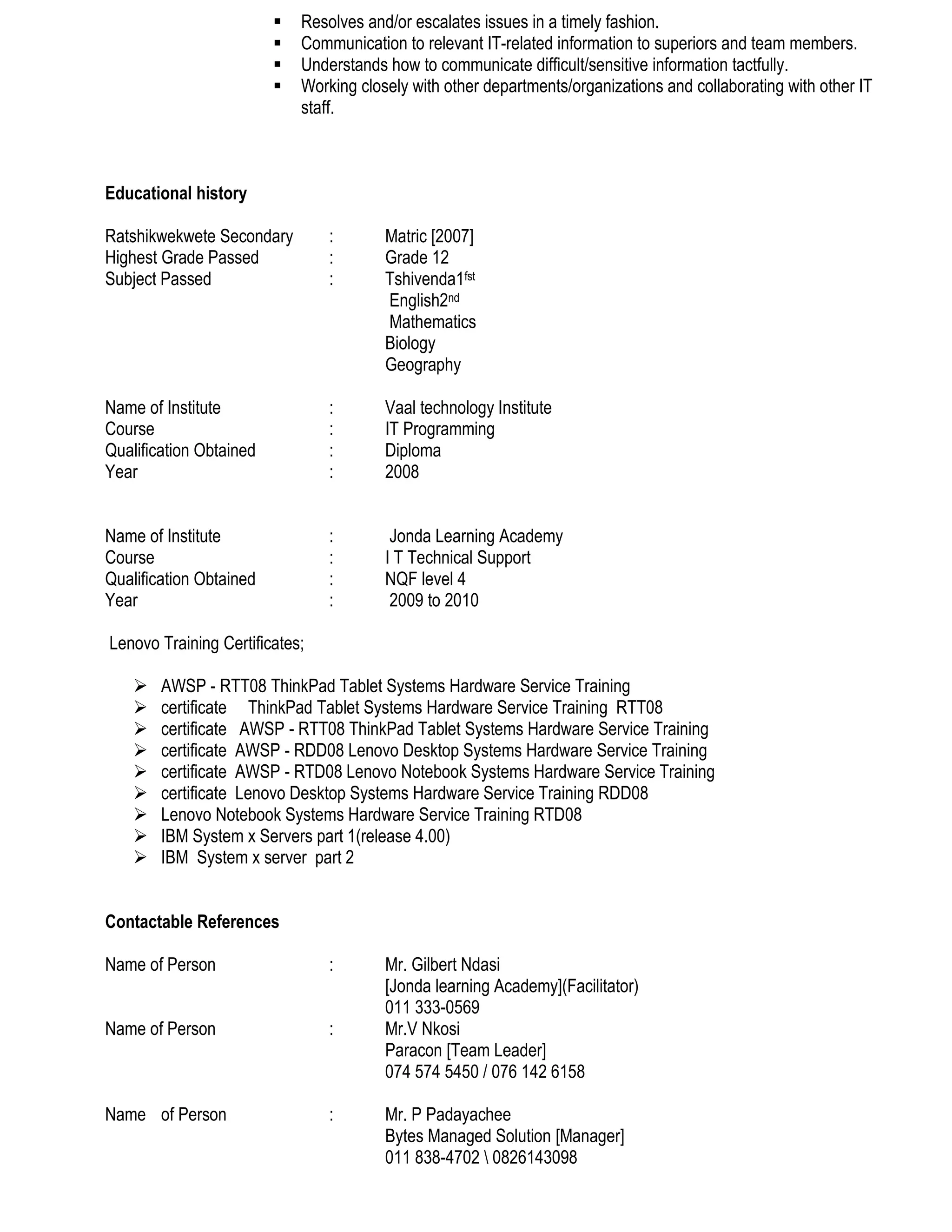  Resolves and/or escalates issues in a timely fashion.
 Communication to relevant IT-related information to superiors and team members.
 Understands how to communicate difficult/sensitive information tactfully.
 Working closely with other departments/organizations and collaborating with other IT
staff.
Educational history
Ratshikwekwete Secondary : Matric [2007]
Highest Grade Passed : Grade 12
Subject Passed : Tshivenda1fst
English2nd
Mathematics
Biology
Geography
Name of Institute : Vaal technology Institute
Course : IT Programming
Qualification Obtained : Diploma
Year : 2008
Name of Institute : Jonda Learning Academy
Course : I T Technical Support
Qualification Obtained : NQF level 4
Year : 2009 to 2010
Lenovo Training Certificates;
 AWSP - RTT08 ThinkPad Tablet Systems Hardware Service Training
 certificate ThinkPad Tablet Systems Hardware Service Training RTT08
 certificate AWSP - RTT08 ThinkPad Tablet Systems Hardware Service Training
 certificate AWSP - RDD08 Lenovo Desktop Systems Hardware Service Training
 certificate AWSP - RTD08 Lenovo Notebook Systems Hardware Service Training
 certificate Lenovo Desktop Systems Hardware Service Training RDD08
 Lenovo Notebook Systems Hardware Service Training RTD08
 IBM System x Servers part 1(release 4.00)
 IBM System x server part 2
Contactable References
Name of Person : Mr. Gilbert Ndasi
[Jonda learning Academy](Facilitator)
011 333-0569
Name of Person : Mr.V Nkosi
Paracon [Team Leader]
074 574 5450 / 076 142 6158
Name of Person : Mr. P Padayachee
Bytes Managed Solution [Manager]
011 838-4702  0826143098
 