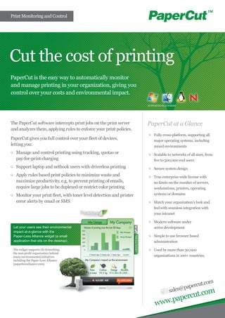Print Monitoring and Control
Cut the cost of printing
PaperCut is the easy way to automatically monitor
and manage printing in your organization, giving you
control over your costs and environmental impact.
sales@papercut.com
www.papercut.com
The PaperCut software intercepts print jobs on the print server
and analyzes them, applying rules to enforce your print policies.
PaperCut gives you full control over your fleet of devices,
letting you:
	 Manage and control printing using tracking, quotas or
pay-for-print charging
	 Support laptop and netbook users with driverless printing
	 Apply rules based print policies to minimize waste and
maximize productivity, e.g, to prevent printing of emails,
require large jobs to be duplexed or restrict color printing
	 Monitor your print fleet, with toner level detection and printer
error alerts by email or SMS.
PaperCut at a Glance
	 Fully cross-platform, supporting all
major operating systems, including
mixed environments
	 Scalable to networks of all sizes, from
five to 500,000 end users
	 Secure system design
	 True enterprise-wide license with
no limits on the number of servers,
workstations, printers, operating
systems or domains
	 Match your organization’s look and
feel with seamless integration with
your intranet
	 Modern software under
active development
	 Simple to use browser based
administration
	 Used by more than 30,000
organizations in 100+ countries.
Let your users see their environmental
impact at-a-glance with the
Paper-Less Alliance widget (a small
application that sits on the desktop).
The widget supports Do Something,
the non-profit organization behind
many environmental initiatives
including the Paper-Less Alliance
(paperlessalliance.com).
SUPPORTED PLATFORMS
 