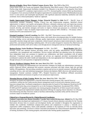 2
Director of Quality, Sharp Metro Medical Campus, Kearny Mesa May/2009 to May/2010.
Patient Safety Officer for 4 acute care hospitals: Sharp Memorial, Mary Birch women’s, Mesa Vista psych and Vista
Pacifica drug rehab. Improvement facilitation included: Core Measures to top decile in all categories from below
average, CA hospital ICU compliance improvement to over 91%. Increased quality variance follow-up dissemination
to integration of new processes/methods throughout organization for sustained improvement. Modified physician peer
review to more precise and meaningful specifications with significant physician leadership satisfaction and value
acclaimed. Active clinical participatory ‘hands-on’ approach.
Quality Improvement Project Manager, Scripps Memorial Hospital La Jolla Dec/07 – May/09. Areas of
responsibility included: Emergency, Trauma, Critical Care and Cardiovascular programs. Identified clinical
opportunities to improve care quality and program efficiency, ultimately reducing costs and improving resource
utilization. Initiated and facilitated process improvement teams, including medical staff and other disciplines to
research, develop, and monitor strategies and tactics to improve clinical care processes to a minimum of best
practices. Awarded 1st
place for Quality Improvement teams: Achieved 100% STEMI in < 90 minutes within 1
month (from 0%) and sustained for 1year.
Principal Consultant, Cadwell Consulting, Dec/2005 – Dec/2007; *Intermittent contracts (2008-16)
Providing Hospital and Medical Device Industry clients with results driven development plans for multiple business
services including: service and product offerings, quality improvement, improved clinical & economic outcomes,
measurable outcomes design and metric components, clinical research and process improvement protocols, improved
patient flow, and advanced technology marketing plans. All service plans designed to maximize the effectiveness of
professional and ancillary staff, and to reduce costs through process management and use of advanced technology.
Business Partner- Senior Healthcare Management- Jun/2006 – Nov/2007; Board Member 2008 -2011
Privately owned and operated business providing seniors with top quality individualized clinical healthcare
consultation, care management and coordination. Services include individual care planning across the continuum,
from independent home care assistance to inpatient care collaboration, and direct consultation with all patient
physicians. Customized patient care consultation and services are organized, provided, recommended and/or
coordinated to optimize the adult’s health and independence to the most appropriate level. Substantially reduced costs
through advocacy for and acquisition of appropriate technology.
Director, Healthcare Solutions, Biosite, Inc. (now Alere) May/2003 – Nov/2005
Designing, developing and implementing new and innovative strategies for health care administration customers to
achieve improved clinical, operational and economic outcomes associated with high volume, high risk and high
liability, ED populations. Also providing consultative expertise and services to internal customers, including Biosite’s
consulting services, sales and marketing management, business development, R&D, discovery and national accounts
management; External customers included VIP’s, Hospital Executives and Healthcare affiliated associations
interested in methods and measures of quality of care and process improvement.
Managing Director of Sales Training, Biosite, Inc. (now Alere) May/2000 – May/2003:
Designed, developed and implemented a clinically based sales training program with a special focus on
consultative selling into the Cardiovascular disease management arena in accord with corporate initiatives and
long term strategic plan. Facilitated comprehensive education plan for launch of first diagnostic blood test for HF
(BNP) and first urine drug screen designed for use in the Emergency Department. Incorporated FDA, OSHA,
JCAHO and GCP regulatory requirements into training programs designed for all field, research and corporate
personnel. Designed and implemented multiple educational offerings for ongoing clinical education via webcasts,
teleconferencing and other electronic media to facilitate understanding of product utility and the clinical and
economic impact on healthcare systems.
Clinical Savvy Program Director/Sr. Clinical Research Coordinator,
Guidant Corporation (now Boston Scientific): Vascular Intervention Division (now Abbott) Dec/98–May/2000
Re-designed, then developed and implemented a CV disease focused clinical education curriculum for the Vascular
Intervention division from its research and development facility and extended it throughout the organization to
multiple sites worldwide. Established company-wide policies and competencies to achieve a ‘clinically savvy’
organization (100% compliance), which could optimally contribute to the treatment of CVD via clinically driven
innovation and technology. Involved in clinical curriculum development for Clinical Research department, delivery
of training, facilitation of sales training program, and national sales meeting speaker preparations.
 
