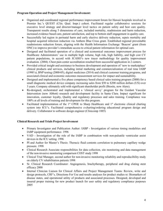 4
Program Operation and Project Management Involvement:
 Organized and coordinated regional performance improvement forum for Hawaii hospitals involved in
Premier Inc.’s QUEST (Clin. Qual. Impr.) cohort. Facilitated regular collaborative sessions for
executive level strategy and director/manager level tactics on patient safety and best care quality.
Transparent results along 5 dimensions of care, included mortality, readmission and harm reduction,
increased evidence based care, patient satisfaction, and top to bottom staff engagement in quality care.
 Successfully led region in perinatal harm and early elective delivery reduction, sepsis mortality and
hospital acquired infection reduction via Anthem Blue Cross grant. Established regional preventable
readmissions reduction forum, aligning with the Health Information Exchange ‘Beacon’ grant (from
ONC) to improve provider’s immediate access to critical patient information for optimal care.
 Designed and facilitated operation of a clinical and economical outcomes improvement process for
Healthcare Administrators’ use in multiple high volume, high risk, high liability, and high cost CV
patient populations, in accord with JCAHO’s new tracer methodology for quality improvement
evaluation. (2004). Chest pain center accreditation resulted from successful application in 2 centers.
 Provided critical insight and assistance to business development and operation of ‘new to marketplace’
clinical products and services, including initial marketing and commercialization of real time IABP
(1990’s), BNP testing (2000-05), digital medicines (2014) and clinical customer training programs, and
associated clinical and economic outcomes measurement services for impact and sustainability.
 Designed and implemented a five phase competency based clinical sales training program (2000) for a
small diagnostic medical device company increasing sales from $50 to $200 million dollars (US) over
3 years. Company ultimately sold with significant shareholder profit (Biosite, now Alere).
 Re-designed, orchestrated and implemented a ‘clinical savvy’ program for the Guidant Vascular
Intervention (now Abbott) research and development facility in Santa Clara. Impact significant for
innovation, customer loyalty, Quality and regulatory processes and sales training. Compliance was
100% at all levels of training and development for this program.
 Facilitated implementation of the 1st
CPOE to Sharp Healthcare and 1st
electronic clinical charting
system into ICU’s. Facilitated comprehensive e-charting/ordering educational program design and
delivery. Collaborator to software design engineer (Clinicomp 1885)
Clinical Research and Trials Project Involvement
 Primary Investigator and Publication Author: IABP - Investigation of various timing modalities and
IABP equipment performance. 1996
 VAD - Investigation of the role of the IABP in combination with non-pulsatile ventricular assist
devices in the ICU setting. 1996
 PI and Author for Master’s Thesis: Thoracic fluid contents correlation to pulmonary capillary wedge
pressure. 1998
 Clinical Research Associate responsibilities for data collection, site monitoring and data management
of the non-invasive monitoring comparison COST study 1998
 Clinical Trial Manager, second author for non-invasive monitoring reliability and reproducibility study
on elderly CV rehabilitation patients 1998
 Sr. Clinical Research Coordinator: Angiogenesis, brachytherapy, peripheral and drug eluting stent
efficacy 2000
 Internal Clinician Liaison for Clinical Affairs and Project Management Teams: Review, write and
design protocols, CRF’s, Directions For Use and results analyses for product studies re: Biomarkers of
disease states, and operational utility of products and associated processes. Designed, developed and
insured proper training for new product launch for user safety and regulatory compliance purposes
2005
 