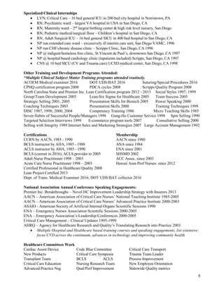 5
Specialized Clinical Internships
 LVN; Critical Care – 16 bed general ICU in 200 bed city hospital in Norristown, PA
 RN; Psychiatric ward – largest VA hospital in USA in San Diego, CA
 RN; Maternity ward – 2nd
largest birthing center & high risk level nursery, San Diego
 RN; Pediatric medical/surgical floor – Children’s hospital in San Diego, CA
 RN; Adult Surgical ICU – 16 bed general SICU in 400 bed hospital in San Diego, CA
 NP run extended care ward – excessively ill interim care unit, San Diego VAMC, 1996
 NP run CHF/chronic disease clinic – Scripps Clinic, San Diego, CA 1996
 NP @ indigent/homeless free clinic, St Vincent de Paul’s, downtown San Diego, CA 1997
 NP @ hospital based cardiology clinic (inpatients included) Scripps, San Diego, CA 1997
 CNS @ 10 bed SICU (CV and Trauma care) UCSD medical center, San Diego, CA 1998
Other Training and Development Programs Attended:
*Multiple Clinical Subject Matter Training programs attended routinely.
ACOEM Medical examiner 2016 DOT UDS/BAT 2016 Suturing/Special Procedures 2016
CPHQ certification program 2008 PDCA cycles 2008 Scripps Quality Program 2008
North Carolina State and Premier Inc. Lean Certification program 2012 - 2013 Social Styles 1997; 1999
Group/Team Development 2005 Lean-Six Sigma for Healthcare 2005 Team Success 2005
Strategic Selling 2001, 2005 Presentation Skills for Biotech 2005 Power Speaking 2000
Coaching Techniques 2003 Presentation Skills 2000 Training Techniques 1999
DISC 1987, 1998; 2000, 2004 Competency Training 1986 Micro Teaching Skills 1985
Seven Habits of Successful People/Managers 1998 Gung-Ho Customer Service 1998 Spin Selling 1990
Targeted Selection Interviews 1999 E-commerce program tools 2007 Consultative Selling 2000
Selling with Integrity 1989 Internet Sales and Marketing Strategies 2007 Large Account Management 1992
Certifications Membership
CCRN by AACN, 1985 - 1990 AACN since 1980
BCLS instructor by AHA, 1985 - 1988 ANA since 1984
ACLS instructor by AHA, 1985 - 1990 ENA since 2001
BCLS (current in 2016); ACLS provider to 2005 SHSMD 2002
Adult Nurse Practitioner 1998 – 2003 ACC Assoc. since 2003
Acute Care Nurse Practitioner 1998 – 2003 Hawaii Assn Prof Nurses: since 2012
Certified Professional in Healthcare Quality 2008
Lean Project Certified 2013
Dept. of Trans. Medical Examiner 2016; DOT UDS/BAT collector 2016
National Association Annual Conference Speaking Engagements:
Premier Inc. Breakthroughs – Novel HC Improvement Leadership Strategy with Insurers 2013
AACN – American Association of Critical Care Nurses’ National Teaching Institute 1985-2005
AACN – American Association of Critical Care Nurses’ Advanced Practice Institute 2000-2003
ASAIO - American Society of Artificial Internal Organs Scientific Sessions 1990
ENA – Emergency Nurses Association Scientific Sessions 2000-2005
ENA – Emergency Association’s Leadership Conferences 2000-2005
Critical Care Management – Clinical Updates 1995-1999
AHRQ – Agency for Healthcare Research and Quality’s Translating Research into Practice 2003
 Multiple Hospital and Healthcare based training courses and speaking engagements, list extensive;
focus CVD across the continuum, advances in technology and improving community health
Healthcare Committees Work
Cardiac Assist Device Code Blue Committee Critical Care Transport
New Products Critical Care Symposia Trauma Team Leader
Transplant Team BCLS ACLS Process Improvement
Critical Care Education Nursing Research Team New Employee Orientation
Advanced Practice Nsg Qual/Perf Improvement Statewide Quality metrics
 