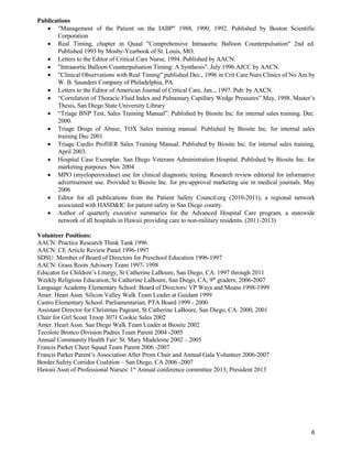 6
Publications
 "Management of the Patient on the IABP" 1988, 1990, 1992. Published by Boston Scientific
Corporation
 Real Timing, chapter in Quaal "Comprehensive Intraaortic Balloon Counterpulsation" 2nd ed.
Published 1993 by Mosby-Yearbook of St. Louis, MO.
 Letters to the Editor of Critical Care Nurse, 1994. Published by AACN.
 "Intraaortic Balloon Counterpulsation Timing: A Synthesis". July 1996 AJCC by AACN.
 "Clinical Observations with Real Timing" published Dec., 1996 in Crit Care Nurs Clinics of No Am by
W. B. Saunders Company of Philadelphia, PA.
 Letters to the Editor of American Journal of Critical Care, Jan.., 1997. Pub. by AACN.
 “Correlation of Thoracic Fluid Index and Pulmonary Capillary Wedge Pressures” May, 1998. Master’s
Thesis, San Diego State University Library
 “Triage BNP Test, Sales Training Manual”. Published by Biosite Inc. for internal sales training. Dec.
2000.
 Triage Drugs of Abuse, TOX Sales training manual. Published by Biosite Inc. for internal sales
training Dec 2001
 Triage Cardio ProfilER Sales Training Manual. Published by Biosite Inc. for internal sales training,
April 2003.
 Hospital Case Exemplar. San Diego Veterans Administration Hospital. Published by Biosite Inc. for
marketing purposes. Nov 2004
 MPO (myeloperoxidase) use for clinical diagnostic testing. Research review editorial for informative
advertisement use. Provided to Biosite Inc. for pre-approval marketing use in medical journals. May
2006
 Editor for all publications from the Patient Safety Council.org (2010-2011), a regional network
associated with HASD&IC for patient safety in San Diego county.
 Author of quarterly executive summaries for the Advanced Hospital Care program, a statewide
network of all hospitals in Hawaii providing care to non-military residents. (2011-2013)
Volunteer Positions:
AACN: Practice Research Think Tank 1996
AACN: CE Article Review Panel 1996-1997
SDSU: Member of Board of Directors for Preschool Education 1996-1997
AACN: Grass Roots Advisory Team 1997- 1998
Educator for Children’s Liturgy, St Catherine LaBoure, San Diego, CA. 1997 through 2011
Weekly Religious Education, St Catherine LaBoure, San Diego, CA; 9th
graders; 2006-2007
Language Academy Elementary School: Board of Directors/ VP Ways and Means 1998-1999
Amer. Heart Assn. Silicon Valley Walk Team Leader at Guidant 1999
Castro Elementary School: Parliamentarian, PTA Board 1999 - 2000
Assistant Director for Christmas Pageant, St Catherine LaBoure, San Diego, CA. 2000, 2001
Chair for Girl Scout Troop 3071 Cookie Sales 2002
Amer. Heart Assn. San Diego Walk Team Leader at Biosite 2002
Tecolote Bronco Division Padres Team Parent 2004 -2005
Annual Community Health Fair: St. Mary Madeleine 2002 – 2005
Francis Parker Cheer Squad Team Parent 2006 -2007
Francis Parker Parent’s Association After Prom Chair and Annual Gala Volunteer 2006-2007
Border Safety Corridor Coalition – San Diego, CA 2006 -2007
Hawaii Assn of Professional Nurses: 1st
Annual conference committee 2013; President 2013
 