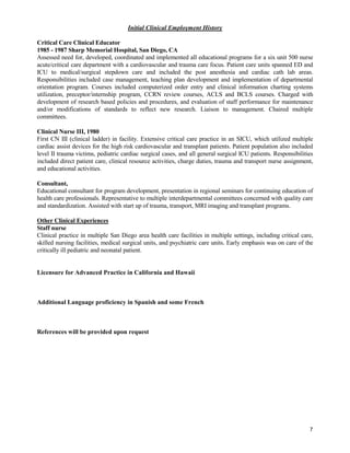 7
Initial Clinical Employment History
Critical Care Clinical Educator
1985 - 1987 Sharp Memorial Hospital, San Diego, CA
Assessed need for, developed, coordinated and implemented all educational programs for a six unit 500 nurse
acute/critical care department with a cardiovascular and trauma care focus. Patient care units spanned ED and
ICU to medical/surgical stepdown care and included the post anesthesia and cardiac cath lab areas.
Responsibilities included case management, teaching plan development and implementation of departmental
orientation program. Courses included computerized order entry and clinical information charting systems
utilization, preceptor/internship program, CCRN review courses, ACLS and BCLS courses. Charged with
development of research based policies and procedures, and evaluation of staff performance for maintenance
and/or modifications of standards to reflect new research. Liaison to management. Chaired multiple
committees.
Clinical Nurse III, 1980
First CN III (clinical ladder) in facility. Extensive critical care practice in an SICU, which utilized multiple
cardiac assist devices for the high risk cardiovascular and transplant patients. Patient population also included
level II trauma victims, pediatric cardiac surgical cases, and all general surgical ICU patients. Responsibilities
included direct patient care, clinical resource activities, charge duties, trauma and transport nurse assignment,
and educational activities.
Consultant,
Educational consultant for program development, presentation in regional seminars for continuing education of
health care professionals. Representative to multiple interdepartmental committees concerned with quality care
and standardization. Assisted with start up of trauma, transport, MRI imaging and transplant programs.
Other Clinical Experiences
Staff nurse
Clinical practice in multiple San Diego area health care facilities in multiple settings, including critical care,
skilled nursing facilities, medical surgical units, and psychiatric care units. Early emphasis was on care of the
critically ill pediatric and neonatal patient.
Licensure for Advanced Practice in California and Hawaii
Additional Language proficiency in Spanish and some French
References will be provided upon request
 