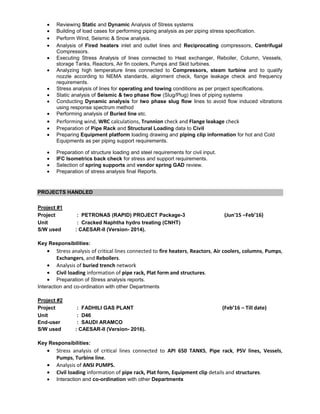 Reviewing Static and Dynamic Analysis of Stress systems
Building of load cases for performing piping analysis as per piping stress specification.
Perform Wind, Seismic & Snow analysis.
Analysis of Fired heaters inlet and outlet lines and Reciprocating compressors, Centrifugal
Compressors.
Executing Stress Analysis of lines connected to Heat exchanger, Reboiler, Column, Vessels,
storage Tanks, Reactors, Air fin coolers, Pumps and Skid turbines.
Analyzing high temperature lines connected to Compressors, steam turbine and to qualify
nozzle according to NEMA standards, alignment check, flange leakage check and frequency
requirements.
Stress analysis of lines for operating and towing conditions as per project specifications.
Static analysis of Seismic & two phase flow (Slug/Plug) lines of piping systems
Conducting Dynamic analysis for two phase slug flow lines to avoid flow induced vibrations
using response spectrum method
Performing analysis of Buried line etc.
Performing wind, WRC calculations, Trunnion check and Flange leakage check
Preparation of Pipe Rack and Structural Loading data to Civil
Preparing Equipment platform loading drawing and piping clip information for hot and Cold
Equipments as per piping support requirements.
Preparation of structure loading and steel requirements for civil input.
IFC Isometrics back check for stress and support requirements.
Selection of spring supports and vendor spring GAD review.
Preparation of stress analysis final Reports.
PROJECTS HANDLED
Project #1
Project : PETRONAS (RAPID) PROJECT Package-3 (Jun'15 –Feb’16)
Unit : Cracked Naphtha hydro treating (CNHT)
S/W used : CAESAR-II (Version- 2014).
Key Responsibilities:
Stress analysis of critical lines connected to fire heaters, Reactors, Air coolers, columns, Pumps,
Exchangers, and Reboilers.
Analysis of buried trench network
Civil loading information of pipe rack, Plat form and structures.
Preparation of Stress analysis reports.
Interaction and co-ordination with other Departments
Project #2
Project : FADHILI GAS PLANT (Feb’16 – Till date)
Unit : D46
End-user : SAUDI ARAMCO
S/W used : CAESAR-II (Version- 2016).
Key Responsibilities:
Stress analysis of critical lines connected to API 650 TANKS, Pipe rack, PSV lines, Vessels,
Pumps, Turbine line.
Analysis of ANSI PUMPS.
Civil loading information of pipe rack, Plat form, Equipment clip details and structures.
Interaction and co-ordination with other Departments
 