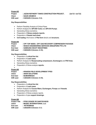 Project #3
Project : JAZAN REFINERY TANKS CONSTRUCTION PROJECT. (Jan'15 –Jun’15)
Client : SAUDI ARAMCO
S/W used : CAESAR-II (Version- 5.3).
Key Responsibilities
Perform Flexibility Analysis of Critical Pipes.
Perform Analysis for API 650 Tanks and API 610 Pumps.
Generating Stress isometrics.
Preparation of Stress analysis reports.
Preparation of Nozzle load sheet.
Civil loading information of Plat form details and structures.
Project #4
Project : CPF TOP SIDES - OFF GAS RECOVERY COMPRESSOR PACKAGE
Client : WASCO ENGINEERING SERVICES SINGAPORE PTE LTD
End User : SAMSUNG HEAVY INDUSTRIES
S/W used : CAESAR-II (Version- 6.10).
Key Responsibilities
Preparation of critical line list.
Preparation of Load cases.
Perform Analysis for Reciprocating compressors, Exchangers and PSV lines.
Generating Stress isometrics
Preparation of Stress analysis reports.
Project #5
Project : KRAKEN FIELD DEVELOPMENT FPSO
Client : AKER SOLUTIONS
End User : BUMIARMADA
S/W used : CAESAR-II (Version- 6.10).
Key Responsibilities
Preparation of critical line list.
Preparation of Load cases.
Perform Analysis for Course filters, Exchangers, Pumps and Vessels.
Generating Stress isometrics
Preparation of Stress analysis reports.
Preparation of pipe support drawings.
Project #6
Project Title : FPSO CIDADE DE SANTOS MV20
Client : MODEC INTERNATIONAL LLC
End user : PETROBRAS
S/W used : CAESAR-II (Version- 5.1)
 