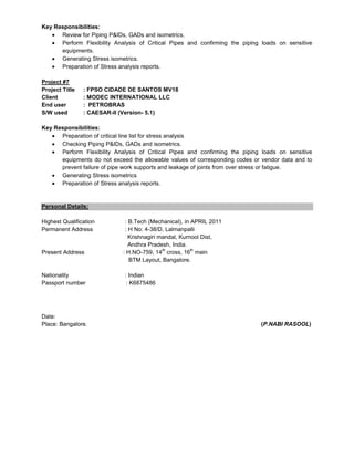 Key Responsibilities:
Review for Piping P&IDs, GADs and isometrics.
Perform Flexibility Analysis of Critical Pipes and confirming the piping loads on sensitive
equipments.
Generating Stress isometrics.
Preparation of Stress analysis reports.
Project #7
Project Title : FPSO CIDADE DE SANTOS MV18
Client : MODEC INTERNATIONAL LLC
End user : PETROBRAS
S/W used : CAESAR-II (Version- 5.1)
Key Responsibilities:
Preparation of critical line list for stress analysis
Checking Piping P&IDs, GADs and isometrics.
Perform Flexibility Analysis of Critical Pipes and confirming the piping loads on sensitive
equipments do not exceed the allowable values of corresponding codes or vendor data and to
prevent failure of pipe work supports and leakage of joints from over stress or fatigue.
Generating Stress isometrics
Preparation of Stress analysis reports.
Personal Details:
Highest Qualification : B.Tech (Mechanical), in APRIL 2011
Permanent Address : H No: 4-38/D, Lalmanpalli
Krishnagiri mandal, Kurnool Dist,
Andhra Pradesh, India.
Present Address : H.NO-759, 14
th
cross, 16
th
main
BTM Layout, Bangalore.
Nationality : Indian
Passport number : K6875486
Date:
Place: Bangalore. (P.NABI RASOOL)
 
