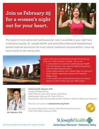 Join us February 25
for a women’s night
out for your heart.
Learn more about protecting yourself and those you
love from heart disease or stroke. Join us for:
•	 A presentation on women’s cardiovascular health
from Eki Abrams, M.D., Internal Medicine physician
with Annadel Medical Group.
•	 Cardio dance demos with a Body Déjà Vu instructor.
•	 Heart-healthy appetizers paired with Paradise
Ridge wines.
•	 A mini health fair including blood pressure checks,
hands-on CPR, fitness tips, and raffle prizes.
A Ministry founded by the Sisters of St. Joseph of Orange
The region’s most advanced cardiovascular care is available to you right here
in Sonoma County. St. Joseph Health and Santa Rosa Memorial Hospital have
earned national distinction for heart attack treatment and prevention, ensuring
local access to life-saving care.
Featuring Eki Abrams, M.D.
Paradise Ridge Winery
4545 Thomas Lake Harris Drive, Santa Rosa
Wednesday, February 25, 5:30-7:30 p.m.
Registration: $10 (All proceeds benefit Women’s Health at Memorial Hospital.)
Reserve your space at stjoesonoma.org/heart
For more information, contact Hilary.McGinnis@stjoe.org or
(707) 525-5300, extension 3195.
Eki Abrams, M.D.
 