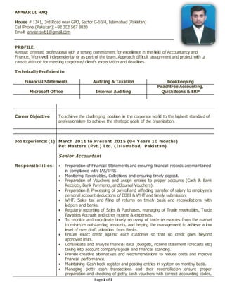 Page 1 of 3
ANWAR UL HAQ
House # 1241, 3rd Road near GPO, Sector G-10/4, Islamabad (Pakistan)
Cell Phone (Pakistan):+92 302 567 8020
Email: anwar.swb1@gmail.com
PROFILE:
A result oriented professional with a strong commitment for excellence in the field of Accountancy and
Finance. Work well independently or as part of the team. Approach difficult assignment and project with a
can do attitude for meeting corporate/ client’s expectation and deadlines.
Technically Proficient in:
Financial Statements Auditing & Taxation Bookkeeping
Microsoft Office Internal Auditing
Peachtree Accounting,
QuickBooks & ERP
Career Objective To achieve the challenging position in the corporate world to the highest standard of
professionalism to achieve the strategic goals of the organization.
Job Experience: (1)
Responsibilities:
March 2011 to Present 2015 (04 Years 10 months)
Pet Masters (Pvt.) Ltd. (Islamabad, Pakistan)
Senior Accountant
 Preparation of Financial Statements and ensuring financial records are maintained
in compliance with IAS/IFRS
 Monitoring Receivables, Collections and ensuring timely deposit.
 Preparation of Vouchers and assign entries to proper accounts (Cash & Bank
Receipts, Bank Payments, and Journal Vouchers).
 Preparation & Processing of payroll and affecting transfer of salary to employee’s
personal account deductions of EOBI & WHT and timely submission.
 WHT, Sales tax and filing of returns on timely basis and reconciliations with
ledgers and banks.
 Regularly reporting of Sales & Purchases, managing of Trade receivables, Trade
Payables Accruals and other income & expenses.
 To monitor and coordinate timely recovery of trade receivables from the market
to minimize outstanding amounts, and helping the management to achieve a low
level of over draft utilization from Banks.
 Ensure exact credit against each customer so that no credit goes beyond
approved limits.
 Consolidate and analyze financial data (budgets, income statement forecasts etc)
taking into account company’s goals and financial standing.
 Provide creative alternatives and recommendations to reduce costs and improve
financial performance.
 Maintaining Cash book register and posting entries in system on monthly basis.
 Managing petty cash transactions and their reconciliation ensure proper
preparation and checking of petty cash vouchers with correct accounting codes,
 