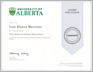 EDUCA
T
ION FOR EVE
R
YONE
CO
U
R
S
E
C E R T I F
I
C
A
TE
COURSE
CERTIFICATE
APRIL 05, 2016
Ivan Blanco Martinez
Client Needs and Software Requirements
an online non-credit course authorized by University of Alberta and offered through
Coursera
has successfully completed
Kenny Wong
Associate Professor
Computing Science, Faculty of Science
Verify at coursera.org/verify/J7J4GERZN6UE
Coursera has confirmed the identity of this individual and
their participation in the course.
 