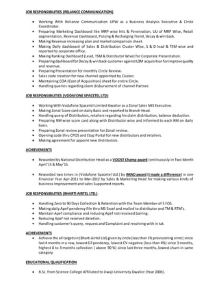 JOB RESPONSIBILITIES (RELIANCE COMMUNICATION)
 Working With Reliance Communication UPW as a Business Analysis Executive & Circle
Coordinator.
 Preparing Marketing Dashboard like MRP wise hits & Penetration, UU of MRP Wise, Retail
segmentation, Revenue Dashboard, Pulsing & Recharging Trend, decay & win back.
 Making Revenue increasing plan and market comparison sheet.
 Making Daily dashboard of Sales & Distribution Cluster Wise, S & D lead & TSM wise and
reported to corporate office.
 Making Ranking Dashboard (Lead, TSM& Distributor Wise) for Corporate Presentation.
 PreparingdashboardforDecay& winback customeragainstL3M acquisitionforimprovequality
and revenue.
 Preparing Presentation for monthly Circle Review.
 Sales code creation for new channel appointed by Cluster.
 Maintaining COA (Cost of Acquisition) sheet for entire Circle.
 Handling queries regarding claim disbursement of channel Partner.
JOB RESPONSIBILITIES (VODAFONE SPACETEL LTD):
 Working With Vodafone Spacetel Limited Gwalior as a Zonal Sales MIS Executive.
 Making Zonal Score card on daily Basis and reported to Branch Head.
 Handling query of Distributors, retailers regarding his claim distribution, balance deduction.
 Preparing RM wise score card along with Distributor wise and informed to each RM on daily
basis.
 Preparing Zonal review presentation for Zonal review.
 Opening code thru CPOS and Etop Portal for new distributors and retailers.
 Making agreement for appoint new Distributors.
ACHIEVEMENTS
 Rewarded byNational Distribution Head as a VOOST Champ award continuously in Two Month
April’15 & May’15.
 Rewarded two times in (Vodafone Spacetel Ltd.) by IMAD award (I made a difference) in one
Financial Year Apr-2011 to Mar-2012 by Sales & Marketing Head for making various kinds of
business improvement and sales Supported reports.
JOB RESPONSIBILITIES (BHARTI AIRTEL LTD.):
 Handling Zero to 90 Days Collection & Retention with the Team Member of 5 FOS.
 Making daily Apef pendency file thru MS Excel and mailed to distributor and TM& RTM’s.
 Maintain Apef compliance and reducing Apef not received barring.
 Reducing Apef not received deletion.
 Handling customer’s query, request and Complaint and resolving with in tat.
ACHIEVEMENTS
 Achieve the all targetsin(Bharti Airtel Ltd) givenbycircle (lessthan1% provisioning error) since
last4 monthsina row,lowestCif pendency, lowest CV negative (less than 4%) since 3 months,
highest 0 to 3 months collection ( above 90 %) since last three months, lowest churn in same
category
EDUCATIONAL QUALIFICATION
 B.Sc. from Science College Affiliated to Jiwaji University Gwalior (Year 2003).
 