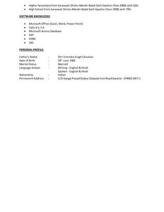  Higher Secondary from Saraswati Shishu Mandir Badal Garh Gwalior (Year 2000) with 62%.
 High School from Saraswati Shishu Mandir Badal Garh Gwalior (Year 1998) with 79%.
SOFTWARE KNOWLEDGE
 Microsoft Office (Excel, Word, Power Point)
 Tally 4.5, 5.4
 Microsoft Access Database
 SAP
 ICRM
 SAS
PERSONAL PROFILE:
Father’s Name : Shri Virendra Singh Chouhan
Date of Birth : 20th
June 1983
Marital Status : Married
Language Known : Writing - English & Hindi
Spoken - English & Hindi
Nationality : Indian
Permanent Address : C/O Ganga Prasad Dubey Golpada Fort Road Gwalior- 474001 (M.P.)
 