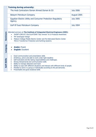 Page 3 of 3 
Training during university: 
The Arab Contractors Osman Ahmed Osman & CO J u ly 2 0 0 6 
Belayim Petroleum Company A u g u s t 2005 
Egyptian Electric Utility and Consumer Protection Regulatory 
Agency 
July 2005 
Gulf Of Suez Petroleum Company J u l y 2 0 04 
Seminars 
Attended seminars at The Institute of Integrated Electrical Engineers (IIEE): 
 SHORT-CIRCUIT CALCULATIONS “Doc Version” & LV Products Awareness 
 MV Switchgear Design 
 Medium Voltage Mobile Electric Center and Pre-fabricated Electric Center 
MV/LV Transformer Protection and Earthing Systems 
Languag 
e 
 Arabic: Fluent 
 English: Excellent 
Soft Skills 
 Good communication and presentation skills 
 Ambitious, active and able to work under tight deadline 
 Self-motivated and like taking responsibilities and challenges. 
 Strong interpersonal and communication skills 
 Ability to manage detected work team 
 Ability to cope with different situations and interact with different kinds of people. 
 Flexible to work in a group or individually according to the job demands. 
 Presentable and good analytical skills 
