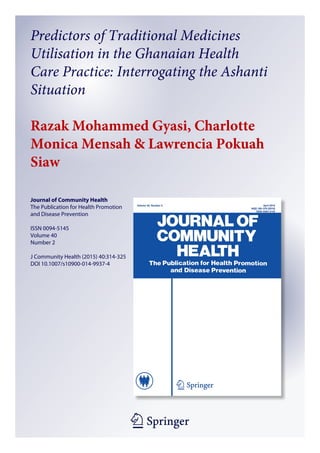 1 23
Journal of Community Health
The Publication for Health Promotion
and Disease Prevention
ISSN 0094-5145
Volume 40
Number 2
J Community Health (2015) 40:314-325
DOI 10.1007/s10900-014-9937-4
Predictors of Traditional Medicines
Utilisation in the Ghanaian Health
Care Practice: Interrogating the Ashanti
Situation
Razak Mohammed Gyasi, Charlotte
Monica Mensah & Lawrencia Pokuah
Siaw
 